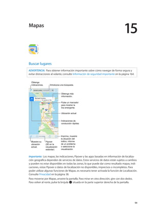 15
		 94
Buscar lugares
ADVERTENCIA:  Para obtener información importante sobre cómo navegar de forma segura y
evitar distracciones al volante, consulte Información de seguridad importante en la página 164.
Imprima, muestre
la situación del
tráfico, informe
de un problema
o seleccione la
visualización.
Imprima, muestre
la situación del
tráfico, informe
de un problema
o seleccione la
visualización.
Pulse un marcador
para mostrar la
tira emergente.
Pulse un marcador
para mostrar la
tira emergente.
Indicaciones de
conducción rápidas
Indicaciones de
conducción rápidas
Obtenga más
información.
Obtenga más
información.
Ubicación actualUbicación actual
Introduzca una búsqueda.Introduzca una búsqueda.
Muestre su
ubicación
actual.
Muestre su
ubicación
actual.
Flyover
(3D en la
visualización
estándar)
Flyover
(3D en la
visualización
estándar)
Obtenga
indicaciones.
Obtenga
indicaciones.
Importante:  Los mapas, las indicaciones, Flyover y las apps basadas en información de localiza-
ción geográfica dependen de servicios de datos. Estos servicios de datos están sujetos a cambios
y pueden no estar disponibles en todas las zonas, lo que puede dar como resultado mapas, indi-
caciones, vistas Flyover o datos de localización no disponibles, imprecisos o incompletos. Para
poder utilizar algunas funciones de Mapas, es necesario tener activada la función de Localización.
Consulte Privacidad en la página 38.
Para moverse por Mapas, arrastre la pantalla. Para mirar en otra dirección, gire con dos dedos.
Para volver al norte, pulse la brújula situada en la parte superior derecha de la pantalla.
Mapas
 