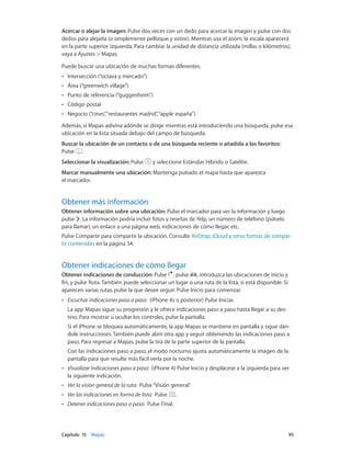 Capítulo 15    Mapas	 95
Acercar o alejar la imagen: Pulse dos veces con un dedo para acercar la imagen y pulse con dos
dedos para alejarla (o simplemente pellizque y estire). Mientras usa el zoom, la escala aparecerá
en la parte superior izquierda. Para cambiar la unidad de distancia utilizada (millas o kilómetros),
vaya a Ajustes > Mapas.
Puede buscar una ubicación de muchas formas diferentes:
•• Intersección (“octava y mercado”)
•• Área (“greenwich village”)
•• Punto de referencia (“guggenheim”)
•• Código postal
•• Negocio (“cines”,“restaurantes madrid”,“apple españa”)
Además, si Mapas adivina adónde se dirige mientras está introduciendo una búsqueda, pulse esa
ubicación en la lista situada debajo del campo de búsqueda.
Buscar la ubicación de un contacto o de una búsqueda reciente o añadida a los favoritos:
Pulse .
Seleccionar la visualización: Pulse y seleccione Estándar, Híbrido o Satélite.
Marcar manualmente una ubicación: Mantenga pulsado el mapa hasta que aparezca
el marcador.
Obtener más información
Obtener información sobre una ubicación: Pulse el marcador para ver la información y luego
pulse . La información podría incluir fotos y reseñas de Yelp, un número de teléfono (púlselo
para llamar), un enlace a una página web, indicaciones de cómo llegar, etc.
Pulse Compartir para compartir la ubicación. Consulte AirDrop, iCloud y otras formas de compar-
tir contenidos en la página 34.
Obtener indicaciones de cómo llegar
Obtener indicaciones de conducción: Pulse , pulse , introduzca las ubicaciones de inicio y
fin, y pulse Ruta. También puede seleccionar un lugar o una ruta de la lista, si está disponible. Si
aparecen varias rutas, pulse la que desee seguir. Pulse Inicio para comenzar.
•• Escuchar indicaciones paso a paso:  (iPhone 4s o posterior) Pulse Iniciar.
La app Mapas sigue su progresión y le ofrece indicaciones paso a paso hasta llegar a su des-
tino. Para mostrar u ocultar los controles, pulse la pantalla.
Si el iPhone se bloquea automáticamente, la app Mapas se mantiene en pantalla y sigue dán-
dole instrucciones. También puede abrir otra app y seguir obteniendo las indicaciones paso a
paso. Para regresar a Mapas, pulse la tira de la parte superior de la pantalla.
Con las indicaciones paso a paso, el modo nocturno ajusta automáticamente la imagen de la
pantalla para que resulte más fácil verla por la noche.
•• Visualizar indicaciones paso a paso:  (iPhone 4) Pulse Inicio y desplácese a la izquierda para ver
la siguiente indicación.
•• Ver la visión general de la ruta:  Pulse“Visión general”.
•• Ver las indicaciones en forma de lista:  Pulse .
•• Detener indicaciones paso a paso:  Pulse Final.
 