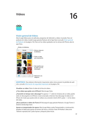 16
		 97
Visión general de Vídeos
Abra la app Vídeos para ver películas, programas de televisión y vídeos musicales. Para ver
podcasts de vídeo, instale la app gratuita Podcasts de la App Store (consulte Visión general
de Podcasts en la página 132). Para ver los vídeos grabados con la cámara del iPhone, abra la
app Fotos.
Seleccione una
categoría.
Seleccione una
categoría.
Elimine vídeos de
la biblioteca.
Elimine vídeos de
la biblioteca.
Añada a la biblioteca.Añada a la biblioteca.
Pulse un vídeo
para reproducirlo.
Pulse un vídeo
para reproducirlo.
Este significa que
el vídeo no se ha
descargado.
Este significa que
el vídeo no se ha
descargado.
ADVERTENCIA:  Para obtener información importante sobre cómo prevenir la pérdida de audi-
ción, consulte Información de seguridad importante en la página 164.
Visualizar un vídeo: Pulse el vídeo de la lista de vídeos.
¿Y los vídeos que grabe con el iPhone? Abra la app Fotos.
¿Transmitir en tiempo real o descargar? Si aparece sobre la miniatura de un vídeo, podrá
verlo sin descargarlo en el iPhone si está conectado a Internet. Para descargar el vídeo en el
iPhone de modo que pueda verlo sin utilizar una conexión móvil o Wi-Fi, pulse en los datos
del vídeo.
¿Busca podcasts o vídeos de iTunes U? Descargue la app gratuita Podcasts o la app iTunes U
desde la tienda App Store.
Ajustar un temporizador de reposo: Abra la app Reloj y pulse Temporizador; a continuación,
desplace el dedo para ajustar el número de horas y minutos. Pulse“Al finalizar”, seleccione
“Detener reproducción”; pulse Ajustar y después pulse Iniciar.
Vídeos
 