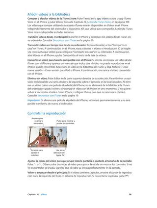 Capítulo 16    Vídeos	 98
Añadir vídeos a la biblioteca
Comprar o alquilar vídeos de la iTunes Store: Pulse Tienda en la app Vídeos o abra la app iTunes
Store en el iPhone y pulse Vídeos. Consulte Capítulo 22, La tienda iTunes Store, en la página 109.
Los vídeos que compre utilizando su cuenta iTunes estarán disponibles en Vídeos en el iPhone
independientemente del ordenador o dispositivo iOS que utilice para comprarlos. La tienda iTunes
Store no está disponible en todas las zonas.
Transferir vídeos desde el ordenador: Conecte el iPhone y sincronice los vídeos desde iTunes en
su ordenador. Consulte Sincronizar con iTunes en la página 19.
Transmitir vídeos en tiempo real desde su ordenador: En su ordenador, active“Compartir en
casa”en iTunes. A continuación, en el iPhone, vaya a Ajustes > Vídeos e introduzca el ID de Apple
y la contraseña que utilizó para configurar“Compartir en casa”en su ordenador. A continuación,
abra Vídeos en el iPhone y pulse Compartido al inicio de la lista de vídeos.
Convertir un vídeo para hacerlo compatible con el iPhone: Si intenta sincronizar un vídeo desde
iTunes con el iPhone y aparece un mensaje que indica que el vídeo no puede reproducirse en el
iPhone, puede convertirlo. Seleccione el vídeo en la biblioteca de iTunes y elija Archivo > Crear
nueva versión > Crear versión para iPod o iPhone. A continuación, sincronice el vídeo convertido
con el iPhone.
Eliminar un vídeo: Pulse Editar en la parte superior derecha de su colección. Para eliminar un epi-
sodio individual de una serie, deslice a la izquierda sobre el episodio en la lista Episodios. Al elimi-
nar un vídeo (salvo una película alquilada) del iPhone, no se eliminará de la biblioteca de iTunes
del ordenador y podrá volver a sincronizar el vídeo con el iPhone en otro momento. Si no quiere
volver a sincronizar el vídeo con el iPhone, configure iTunes para que no sincronice el vídeo.
Consulte Sincronizar con iTunes en la página 19.
Importante:  Si elimina una película alquilada del iPhone, se borrará permanentemente y no será
posible transferirla de nuevo al ordenador.
Controlar la reproducción
Ver en un
televisor con
Apple TV.
Ver en un
televisor con
Apple TV.
Pulse para mostrar u
ocultar los controles.
Pulse para mostrar u
ocultar los controles.
Arrastre para
avanzar o
retroceder.
Arrastre para
avanzar o
retroceder.
Arrastre para
ajustar el
volumen.
Arrastre para
ajustar el
volumen.
Ajustar la escala del vídeo para que ocupe toda la pantalla o ajustarlo al tamaño de la pantalla:
Pulse o . O bien pulse dos veces el vídeo para ajustar la escala sin mostrar los controles. Si no
ve los controles de escala, significa que el vídeo ya encaja perfectamente en la pantalla.
Volver a empezar desde el principio: Si el vídeo contiene capítulos, arrastre el cursor de reproduc-
ción hacia la izquierda del todo en la barra de reproducción. Si no contiene capítulos, pulse .
 