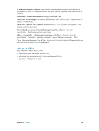 Capítulo 16    Vídeos	 99
Ir al capítulo anterior o siguiente: Pulse o . También puede pulsar el botón central o el
equivalente de unos auriculares compatibles dos veces (pasar al siguiente) o tres veces (pasar al
anterior).
Retroceder o avanzar rápidamente: Mantenga pulsado o .
Seleccionar otro idioma para el audio: Si el vídeo ofrece otros idiomas, pulse y seleccione un
idioma en la lista Audio.
Mostrar los subtítulos o los subtítulos opcionales: Pulse . No todos los vídeos ofrecen subtí-
tulos o subtítulos opcionales.
Personalizar la apariencia de los subtítulos opcionales: Vaya a Ajustes > General >
Accesibilidad > Subtítulos y subtítulos opcionales.
¿Desea ver subtítulos y subtítulos opcionales para sordos? Vaya a Ajustes > General >
Accesibilidad >“Subtítulos y subtítulos opcionales”y active“Subtítulos opcionales + SDH”.
Ver el vídeo en un televisor: Pulse . Para obtener más información sobre AirPlay y otras formas
de conectarse, consulte AirPlay en la página 36.
Ajustes de Vídeos
Vaya a Ajustes > Vídeos, donde podrá:
•• seleccionar dónde reanudar la reproducción;
•• seleccionar que aparezcan solo los vídeos que hay en el iPhone;
•• conectarse a“Compartir en casa”.
 