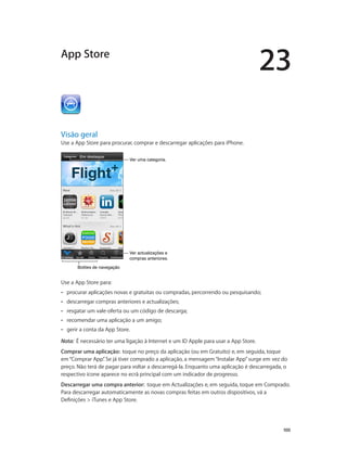 23 
100 
App Store 
Visão geral 
Use a App Store para procurar, comprar e descarregar aplicações para iPhone. 
VVeerr uummaa ccaatteeggoorriiaa.. 
Ver actualizações e 
compras anteriores. 
BBoottõõeess ddee nnaavveeggaaççããoo 
Use a App Store para: 
•• procurar aplicações novas e gratuitas ou compradas, percorrendo ou pesquisando; 
•• descarregar compras anteriores e actualizações; 
•• resgatar um vale-oferta ou um código de descarga; 
•• recomendar uma aplicação a um amigo; 
•• gerir a conta da App Store. 
Nota: É necessário ter uma ligação à Internet e um ID Apple para usar a App Store. 
Comprar uma aplicação: toque no preço da aplicação (ou em Gratuito) e, em seguida, toque 
em “Comprar App”. Se já tiver comprado a aplicação, a mensagem “Instalar App” surge em vez do 
preço. Não terá de pagar para voltar a descarregá-la. Enquanto uma aplicação é descarregada, o 
respectivo ícone aparece no ecrã principal com um indicador de progresso. 
Descarregar uma compra anterior: toque em Actualizações e, em seguida, toque em Comprado. 
Para descarregar automaticamente as novas compras feitas em outros dispositivos, vá a 
Definições > iTunes e App Store. 
 