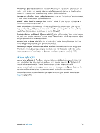 Descarregar aplicações actualizadas: toque em Actualizações. Toque numa aplicação para ler 
sobre a nova versão e, em seguida, toque em Actualização para descarregá-la. Em alternativa, 
toque em “Actualizar tudo” para descarregar todas as aplicações da lista. 
Resgatar um vale-oferta ou um código de descarga: toque em “Em destaque”, desloque-se para 
a parte inferior e, em seguida, toque em Resgatar. 
Contar a amigo acerca de uma aplicação: procure a aplicação e, em seguida, toque em e 
seleccione como pretende partilhá-la. 
Ver e editar a conta: vá a Definições > iTunes e App Store, toque no ID Apple e, em seguida, 
toque em “Ver ID Apple”. Pode assinar newsletters do iTunes e ver a política de privacidade da 
Apple. Para alterar a palavra-passe, toque no campo “ID Apple”. 
Iniciar sessão com um ID Apple diferente: vá a Definições > iTunes e App Store, toque no nome 
da conta e, em seguida, toque em “Terminar sessão”. Da próxima vez que descarregar uma aplica-ção 
pode introduzir um ID Apple diferente. 
Criar um novo ID Apple: vá a Definições > iTunes e App Store e, em seguida, toque em “Criar 
novo ID Apple” e siga as instruções apresentadas no ecrã. 
Descarregar compras através da rede móvel de dados: vá a Definições > iTunes e App Store > 
Usar dados móveis. Descarregar compras através da rede móvel de dados pode estar sujeito a 
custos da operadora. As aplicações do Quiosque actualizam-se apenas através de Wi-Fi. 
Apagar aplicações 
Apagar uma aplicação da App Store: toque e mantenha o dedo sobre o respectivo ícone no 
ecrã principal, até que o ícone comece a abanar, e, em seguida, toque em . Não é possível 
apagar aplicações integradas. Quando tiver terminado, prima o botão principal . 
Apagar uma aplicação também apaga todo o conteúdo correspondente. É possível voltar a des-carregar 
qualquer aplicação que tenha sido comprada na App Store, sem custos. 
Encontrará informação acerca da eliminação de todas as aplicações, dados e definições, em 
Repor na página 145. 
Capítulo 23 App Store 101 
 
