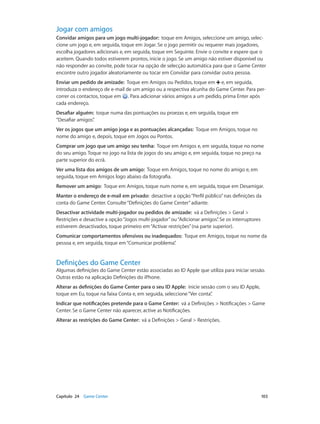 Jogar com amigos 
Convidar amigos para um jogo multi-jogador: toque em Amigos, seleccione um amigo, selec-cione 
um jogo e, em seguida, toque em Jogar. Se o jogo permitir ou requerer mais jogadores, 
escolha jogadores adicionais e, em seguida, toque em Seguinte. Envie o convite e espere que o 
aceitem. Quando todos estiverem prontos, inicie o jogo. Se um amigo não estiver disponível ou 
não responder ao convite, pode tocar na opção de selecção automática para que o Game Center 
encontre outro jogador aleatoriamente ou tocar em Convidar para convidar outra pessoa. 
Enviar um pedido de amizade: Toque em Amigos ou Pedidos, toque em e, em seguida, 
introduza o endereço de e-mail de um amigo ou a respectiva alcunha do Game Center. Para per-correr 
os contactos, toque em . Para adicionar vários amigos a um pedido, prima Enter após 
cada endereço. 
Desafiar alguém: toque numa das pontuações ou proezas e, em seguida, toque em 
“Desafiar amigos”. 
Ver os jogos que um amigo joga e as pontuações alcançadas: Toque em Amigos, toque no 
nome do amigo e, depois, toque em Jogos ou Pontos. 
Comprar um jogo que um amigo seu tenha: Toque em Amigos e, em seguida, toque no nome 
do seu amigo. Toque no jogo na lista de jogos do seu amigo e, em seguida, toque no preço na 
parte superior do ecrã. 
Ver uma lista dos amigos de um amigo: Toque em Amigos, toque no nome do amigo e, em 
seguida, toque em Amigos logo abaixo da fotografia. 
Remover um amigo: Toque em Amigos, toque num nome e, em seguida, toque em Desamigar. 
Manter o endereço de e-mail em privado: desactive a opção “Perfil público” nas definições da 
conta do Game Center. Consulte “Definições do Game Center” adiante. 
Desactivar actividade multi-jogador ou pedidos de amizade: vá a Definições > Geral > 
Restrições e desactive a opção “Jogos multi-jogador” ou “Adicionar amigos”. Se os interruptores 
estiverem desactivados, toque primeiro em “Activar restrições” (na parte superior). 
Comunicar comportamentos ofensivos ou inadequados: Toque em Amigos, toque no nome da 
pessoa e, em seguida, toque em “Comunicar problema”. 
Definições do Game Center 
Algumas definições do Game Center estão associadas ao ID Apple que utiliza para iniciar sessão. 
Outras estão na aplicação Definições do iPhone. 
Alterar as definições do Game Center para o seu ID Apple: inicie sessão com o seu ID Apple, 
toque em Eu, toque na faixa Conta e, em seguida, seleccione “Ver conta”. 
Indicar que notificações pretende para o Game Center: vá a Definições > Notificações > Game 
Center. Se o Game Center não aparecer, active as Notificações. 
Alterar as restrições do Game Center: vá a Definições > Geral > Restrições. 
Capítulo 24 Game Center 103 
 