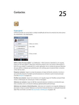 25 
Contactos 
Visão geral 
O iPhone permite um acesso fácil e a edição simplificada de listas de contactos de contas pesso-ais, 
104 
empresariais e de organizações. 
MMaarrccaarr uumm nnúúmmeerroo.. 
AAbbrriirr oo MMaaiill.. 
EEnnvviiaarr uumm ttwweeeett.. 
Definir a ficha “Os meus dados”: vá a Definições > Mail, Contactos, Calendário e, em seguida, 
toque em “Os meus dados” e seleccione a ficha de contacto com o seu nome e informações. A 
ficha “Os meus dados” é usada pelo Siri e outras aplicações. Use os campos de pessoas relaciona-das 
para definir as relações que pretende que o Siri conheça, para ser possível dizer comandos 
como “call my sister”. 
Pesquisar contactos: toque no campo de pesquisa, no topo da lista de contactos, e escreva o 
que pretende pesquisar. É também possível pesquisar os contactos a partir do ecrã principal. 
Consulte Pesquisar na página 29. 
Partilhar um contacto: toque num contacto e, em seguida, toque em “Partilhar contacto”. Pode 
enviar as informações de contacto por e-mail ou mensagem. 
Adicionar um contacto: toque em . Não é possível adicionar contactos a um directório que 
está a visualizar, como uma lista de endereços global do Microsoft Exchange. 
Adicionar um contacto à lista de favoritos: seleccione um contacto e, em seguida, desloque-se 
para baixo e toque no botão “Adicionar aos favoritos”. A lista de favoritos é usada pela funcionali-dade 
“Não incomodar”. Consulte Não incomodar e Notificações na página 138. 
 