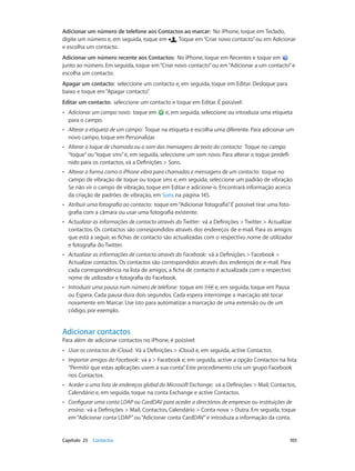 Adicionar um número de telefone aos Contactos ao marcar: No iPhone, toque em Teclado, 
digite um número e, em seguida, toque em . Toque em “Criar novo contacto” ou em Adicionar 
e escolha um contacto. 
Adicionar um número recente aos Contactos: No iPhone, toque em Recentes e toque em 
junto ao número. Em seguida, toque em “Criar novo contacto” ou em “Adicionar a um contacto” e 
escolha um contacto. 
Apagar um contacto: seleccione um contacto e, em seguida, toque em Editar. Desloque para 
baixo e toque em “Apagar contacto”. 
Editar um contacto: seleccione um contacto e toque em Editar. É possível: 
•• Adicionar um campo novo: toque em e, em seguida, seleccione ou introduza uma etiqueta 
para o campo. 
•• Alterar a etiqueta de um campo: Toque na etiqueta e escolha uma diferente. Para adicionar um 
novo campo, toque em Personalizar. 
•• Alterar o toque de chamada ou o som das mensagens de texto do contacto: Toque no campo 
“toque” ou “toque sms” e, em seguida, seleccione um som novo. Para alterar o toque predefi-nido 
para os contactos, vá a Definições > Sons. 
•• Alterar a forma como o iPhone vibra para chamadas e mensagens de um contacto: toque no 
campo de vibração de toque ou toque sms e, em seguida, seleccione um padrão de vibração. 
Se não vir o campo de vibração, toque em Editar e adicione-o. Encontrará informação acerca 
da criação de padrões de vibração, em Sons na página 145. 
•• Atribuir uma fotografia ao contacto: toque em “Adicionar fotografia”. É possível tirar uma foto-grafia 
com a câmara ou usar uma fotografia existente. 
•• Actualizar as informações de contacto através do Twitter: vá a Definições > Twitter > Actualizar 
contactos. Os contactos são correspondidos através dos endereços de e-mail. Para os amigos 
que está a seguir, as fichas de contacto são actualizadas com o respectivo nome de utilizador 
e fotografia do Twitter. 
•• Actualizar as informações de contacto através do Facebook: vá a Definições > Facebook > 
Actualizar contactos. Os contactos são correspondidos através dos endereços de e-mail. Para 
cada correspondência na lista de amigos, a ficha de contacto é actualizada com o respectivo 
nome de utilizador e fotografia do Facebook. 
•• Introduzir uma pausa num número de telefone: toque em e, em seguida, toque em Pausa 
ou Espera. Cada pausa dura dois segundos. Cada espera interrompe a marcação até tocar 
novamente em Marcar. Use isto para automatizar a marcação de uma extensão ou de um 
código, por exemplo. 
Adicionar contactos 
Para além de adicionar contactos no iPhone, é possível: 
•• Usar os contactos de iCloud: Vá a Definições > iCloud e, em seguida, active Contactos. 
•• Importar amigos do Facebook: vá a > Facebook e, em seguida, active a opção Contactos na lista 
“Permitir que estas aplicações usem a sua conta”. Este procedimento cria um grupo Facebook 
nos Contactos. 
•• Aceder a uma lista de endereços global do Microsoft Exchange: vá a Definições > Mail, Contactos, 
Calendário e, em seguida, toque na conta Exchange e active Contactos. 
•• Configurar uma conta LDAP ou CardDAV para aceder a directórios de empresas ou instituições de 
ensino: vá a Definições > Mail, Contactos, Calendário > Conta nova > Outra. Em seguida, toque 
em “Adicionar conta LDAP” ou “Adicionar conta CardDAV” e introduza a informação da conta. 
Capítulo 25 Contactos 105 
 