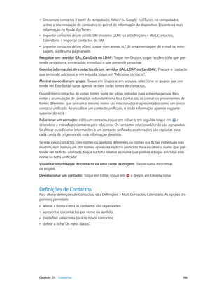 •• Sincronizar contactos a partir do computador, Yahoo! ou Google: no iTunes no computador, 
active a sincronização de contactos no painel de informação do dispositivo. Encontrará mais 
informação na Ajuda do iTunes. 
•• Importar contactos de um cartão SIM (modelos GSM): vá a Definições > Mail, Contactos, 
Calendário > Importar contactos do SIM. 
•• Importar contactos de um vCard: toque num anexo .vcf de uma mensagem de e-mail ou men-sagem, 
ou de uma página web. 
Pesquisar um servidor GAL, CardDAV ou LDAP: Toque em Grupos, toque no directório que pre-tende 
pesquisar e, em seguida, introduza o que pretende pesquisar. 
Guardar informações de contactos de um servidor GAL, LDAP ou CardDAV: Procure o contacto 
que pretende adicionar e, em seguida, toque em “Adicionar contacto”. 
Mostrar ou ocultar um grupo: Toque em Grupos e, em seguida, seleccione os grupos que pre-tende 
ver. Este botão surge apenas se tiver várias fontes de contactos. 
Quando tem contactos de várias fontes, pode ter várias entradas para a mesma pessoa. Para 
evitar a acumulação de contactos redundantes na lista Contactos, os contactos provenientes de 
fontes diferentes que tenham o mesmo nome são relacionados e apresentados como um único 
contacto unificado. Ao visualizar um contacto unificado, o título Informação aparece na parte 
superior do ecrã. 
Relacionar um contacto: edite um contacto, toque em editar e, em seguida, toque em e 
seleccione a entrada do contacto para relacionar. Os contactos relacionados não são agrupados. 
Se alterar ou adicionar informações a um contacto unificado, as alterações são copiadas para 
cada conta de origem onde essa informação já existia. 
Se relacionar contactos com nomes ou apelidos diferentes, os nomes nas fichas individuais não 
mudam, mas apenas um dos nomes aparecerá na ficha unificada. Para escolher o nome que pre-tende 
ver na ficha unificada, toque na ficha relativa ao nome que prefere e toque em “Usar este 
nome na ficha unificada”. 
Visualizar informações de contacto de uma conta de origem: Toque numa das contas 
de origem. 
Desrelacionar um contacto: Toque em Editar, toque em e depois em Desrelacionar. 
Definições de Contactos 
Para alterar definições de Contactos, vá a Definições > Mail, Contactos, Calendário. As opções dis-poníveis 
permitem: 
•• alterar a forma como os contactos são organizados; 
•• apresentar os contactos por nome ou apelido; 
•• predefinir uma conta para os novos contactos; 
•• definir a ficha “Os meus dados”. 
Capítulo 25 Contactos 106 
 