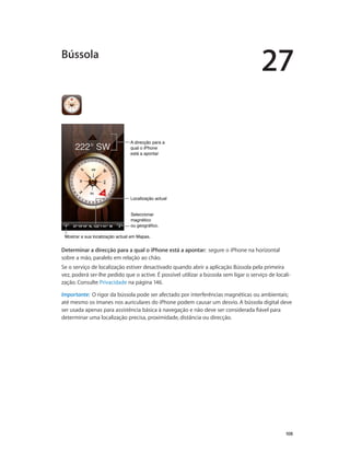27 
108 
A direcção para a 
qual o iPhone 
está a apontar 
LLooccaalliizzaaççããoo aaccttuuaall 
Seleccionar 
magnético 
ou geográfico. 
Bússola 
MMoossttrraarr aa ssuuaa llooccaalliizzaaççããoo aaccttuuaall eemm MMaappaass.. 
Determinar a direcção para a qual o iPhone está a apontar: segure o iPhone na horizontal 
sobre a mão, paralelo em relação ao chão. 
Se o serviço de localização estiver desactivado quando abrir a aplicação Bússola pela primeira 
vez, poderá ser-lhe pedido que o active. É possível utilizar a bússola sem ligar o serviço de locali-zação. 
Consulte Privacidade na página 146. 
Importante: O rigor da bússola pode ser afectado por interferências magnéticas ou ambientais; 
até mesmo os ímanes nos auriculares do iPhone podem causar um desvio. A bússola digital deve 
ser usada apenas para assistência básica à navegação e não deve ser considerada fiável para 
determinar uma localização precisa, proximidade, distância ou direcção. 
 