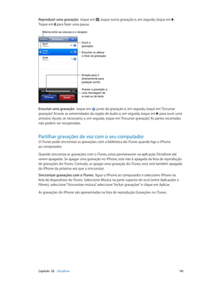Reproduzir uma gravação: toque em , toque numa gravação e, em seguida, toque em . 
Toque em para fazer uma pausa. 
AAlltteerrnnee eennttrree aass ccoolluunnaass ee oo rreecceeppttoorr.. 
Ouvir a 
gravação. 
Encurtar ou alterar 
o título da gravação. 
Arraste para ir 
directamente para 
qualquer ponto. 
Anexar a gravação a 
uma mensagem de 
e-mail ou de texto. 
Encurtar uma gravação: toque em junto da gravação e, em seguida, toque em “Encurtar 
gravação”. Arraste as extremidades da região de áudio e, em seguida, toque em para ouvir uma 
amostra. Ajuste, se necessário, e, em seguida, toque em “Encurtar gravação”. As partes recortadas 
não podem ser recuperadas. 
Partilhar gravações de voz com o seu computador 
O iTunes pode sincronizar as gravações com a biblioteca do iTunes quando liga o iPhone 
ao computador. 
Quando sincroniza as gravações com o iTunes, estas permanecem na aplicação Dictafone até 
serem apagadas. Se apagar uma gravação no iPhone, esta não é apagada da lista de reprodução 
de gravações do iTunes. Contudo, se apagar uma gravação do iTunes, esta será também apagada 
do iPhone da próxima vez que o sincronizar. 
Sincronizar gravações com o iTunes: ligue o iPhone ao computador e seleccione iPhone na 
lista de dispositivos do iTunes. Seleccione Música na parte superior do ecrã (entre Aplicações e 
Filmes), seleccione “Sincronizar música”, seleccione “Incluir gravações” e clique em Aplicar. 
As gravações do iPhone são apresentadas na lista de reprodução Gravações no iTunes. 
Capítulo 28 Dictafone 110 
 
