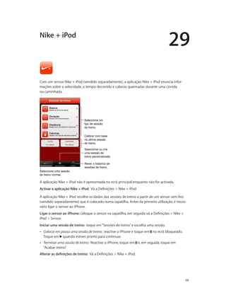 29 
111 
Nike + iPod 
Com um sensor Nike + iPod (vendido separadamente), a aplicação Nike + iPod enuncia infor-mações 
sobre a velocidade, o tempo decorrido e calorias queimadas durante uma corrida 
ou caminhada. 
Seleccione um 
tipo de sessão 
de treino. 
Calibrar com base 
na última sessão 
de treino. 
Rever o histórico de 
sessões de treino. 
Seleccione uma sessão 
de treino normal. 
Seleccione ou crie 
uma sessão de 
treino personalizada. 
A aplicação Nike + iPod não é apresentada no ecrã principal enquanto não for activada. 
Activar a aplicação Nike + iPod: Vá a Definições > Nike + iPod. 
A aplicação Nike + iPod recolhe os dados das sessões de treino a partir de um sensor sem fios 
(vendido separadamente) que é colocado numa sapatilha. Antes da primeira utilização, é neces-sário 
ligar o sensor ao iPhone. 
Ligar o sensor ao iPhone: coloque o sensor na sapatilha, em seguida vá a Definições > Nike + 
iPod > Sensor. 
Iniciar uma sessão de treino: toque em “Sessões de treino” e escolha uma sessão. 
•• Colocar em pausa uma sessão de treino: reactive o iPhone e toque em no ecrã bloqueado. 
Toque em quando estiver pronto para continuar. 
•• Terminar uma sessão de treino: Reactive o iPhone, toque em e, em seguida, toque em 
“Acabar treino”. 
Alterar as definições de treino: Vá a Definições > Nike + iPod. 
 