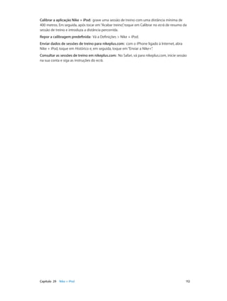 Calibrar a aplicação Nike + iPod: grave uma sessão de treino com uma distância mínima de 
400 metros. Em seguida, após tocar em “Acabar treino”, toque em Calibrar no ecrã de resumo da 
sessão de treino e introduza a distância percorrida. 
Repor a calibragem predefinida: Vá a Definições > Nike + iPod. 
Enviar dados de sessões de treino para nikeplus.com: com o iPhone ligado à Internet, abra 
Nike + iPod, toque em Histórico e, em seguida, toque em “Enviar a Nike+”. 
Consultar as sessões de treino em nikeplus.com: No Safari, vá para nikeplus.com, inicie sessão 
na sua conta e siga as instruções do ecrã. 
Capítulo 29 Nike + iPod 112 
 