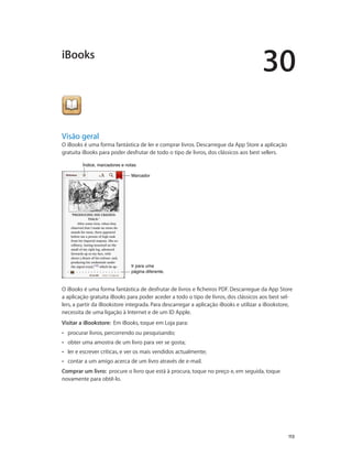 30 
113 
iBooks 
Visão geral 
O iBooks é uma forma fantástica de ler e comprar livros. Descarregue da App Store a aplicação 
gratuita iBooks para poder desfrutar de todo o tipo de livros, dos clássicos aos best sellers. 
ÍÍnnddiiccee,, mmaarrccaaddoorreess ee nnoottaass 
MMaarrccaaddoorr 
Ir para uma 
página diferente. 
O iBooks é uma forma fantástica de desfrutar de livros e ficheiros PDF. Descarregue da App Store 
a aplicação gratuita iBooks para poder aceder a todo o tipo de livros, dos clássicos aos best sel-lers, 
a partir da iBookstore integrada. Para descarregar a aplicação iBooks e utilizar a iBookstore, 
necessita de uma ligação à Internet e de um ID Apple. 
Visitar a iBookstore: Em iBooks, toque em Loja para: 
•• procurar livros, percorrendo ou pesquisando; 
•• obter uma amostra de um livro para ver se gosta; 
•• ler e escrever críticas, e ver os mais vendidos actualmente; 
•• contar a um amigo acerca de um livro através de e-mail. 
Comprar um livro: procure o livro que está à procura, toque no preço e, em seguida, toque 
novamente para obtê-lo. 
 