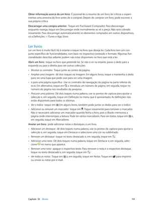 Obter informação acerca de um livro: É possível ler o resumo de um livro, ler críticas e experi-mentar 
uma amostra do livro antes de o comprar. Depois de comprar um livro, pode escrever a 
sua própria crítica. 
Descarregar uma compra anterior: Toque em Purchased (Comprado). Para descarregar 
enquanto navega, toque em Descarregar onde normalmente se vê o preço. Não será cobrado 
novamente. Para descarregar automaticamente os elementos comprados em outros dispositivos, 
vá a Definições > iTunes e App Store. 
Ler livros 
Ler um livro é muito fácil. Vá à estante e toque no livro que deseja ler. Cada livro tem um con-junto 
específico de funcionalidades, com base no respectivo conteúdo e formato. Algumas fun-cionalidades 
descritas adiante podem não estar disponíveis no livro que está a ler. 
Abrir um livro: toque no livro que pretende ler. Se não o vir na estante, passe o dedo para a 
esquerda ou para a direita para ver outras colecções. 
•• Mostrar os controlos: Toque junto ao centro da página. 
•• Ampliar uma imagem: dê dois toques na imagem. Em alguns livros, toque e mantenha o dedo 
para ver uma lupa que pode usar para ver uma imagem. 
•• Ir para uma página específica: Use os controlos de navegação da página na parte inferior do 
ecrã. Em alternativa, toque em e introduza um número de página, em seguida, toque no 
número de página nos resultados da pesquisa. 
•• Procurar uma palavra: Dê dois toques numa palavra, use os pontos de captura para ajustar a 
selecção e, em seguida, toque em Definição no menu que é apresentado. As definições não 
estão disponíveis para todos os idiomas. 
•• Ver o índice: toque em . Em alguns livros, também pode juntar os dedos para ver o índice. 
•• Adicionar ou remover um marcador: toque em . Toque novamente para remover o marcador. 
Não é necessário adicionar um marcador quando fecha o livro, pois o iBooks memoriza a 
página onde interrompeu a leitura. Pode ter vários marcadores. Para ver todos, toque em e, 
em seguida, toque em Marcadores. 
Anotar um livro: pode adicionar notas e destaques a um livro. 
•• Adicionar um destaque: dê dois toques numa palavra, use os pontos de captura para ajustar a 
selecção e, em seguida, toque em Destacar e seleccione uma cor ou sublinhado. 
•• Remover um destaque: toque no texto destacado e, em seguida, toque em . 
•• Adicionar uma nota: Dê dois toques numa palavra, toque em Destacar e, em seguida, selec-cione 
no menu que aparece. 
•• Remover uma nota: apague o respectivo texto. Para remover a nota e o respectivo destaque, 
toque no texto destacado e, em seguida, toque em . 
•• Ver todas as notas: Toque em e, em seguida, toque em Notas. Toque em para imprimir 
ou enviar as notas por e-mail. 
Capítulo 30 iBooks 114 
 