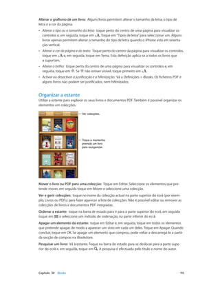 Alterar o grafismo de um livro: Alguns livros permitem alterar o tamanho da letra, o tipo de 
letra e a cor da página. 
•• Alterar o tipo ou o tamanho da letra: toque perto do centro de uma página para visualizar os 
controlos e, em seguida, toque em . Toque em “Tipos de letra” para seleccionar um. Alguns 
livros apenas permitem alterar o tamanho do tipo de letra quando o iPhone está em orienta-ção 
vertical. 
•• Alterar a cor da página e do texto: Toque perto do centro da página para visualizar os controlos, 
toque em e, em seguida, toque em Tema. Esta definição aplica-se a todos os livros que 
a suportam. 
•• Alterar o brilho: toque perto do centro de uma página para visualizar os controlos e, em 
seguida, toque em . Se não estiver visível, toque primeiro em . 
•• Activar ou desactivar a justificação e a hifenização: Vá a Definições > iBooks. Os ficheiros PDF e 
alguns livros não podem ser justificados, nem hifenizados. 
Organizar a estante 
Utilize a estante para explorar os seus livros e documentos PDF. Também é possível organizar os 
elementos em colecções. 
VVeerr ccoolleeccççõõeess.. 
Toque e mantenha 
premido um livro 
para reorganizar. 
Mover o livro ou PDF para uma colecção: Toque em Editar. Seleccione os elementos que pre-tende 
mover, em seguida toque em Mover e seleccione uma colecção. 
Ver e gerir colecções: toque no nome da colecção actual na parte superior do ecrã (por exem-plo, 
Livros ou PDFs) para fazer aparecer a lista de colecções. Não é possível editar ou remover as 
colecções de livros e documentos PDF integradas. 
Ordenar a estante: toque na barra de estado para ir para a parte superior do ecrã, em seguida 
toque em e seleccione um método de ordenação, na parte inferior do ecrã. 
Apagar um elemento da estante: toque em Editar e, em seguida, toque em todos os elementos 
que pretende apagar, de modo a aparecer um visto em cada um deles. Toque em Apagar. Quando 
concluir, toque em OK. Se apagar um elemento que comprou, pode voltar a descarregá-lo a partir 
da secção de compras na iBookstore. 
Pesquisar um livro: Vá à estante. Toque na barra de estado para se deslocar para a parte supe-rior 
do ecrã e, em seguida, toque em . A pesquisa é efectuada pelo título e nome do autor. 
Capítulo 30 iBooks 115 
 