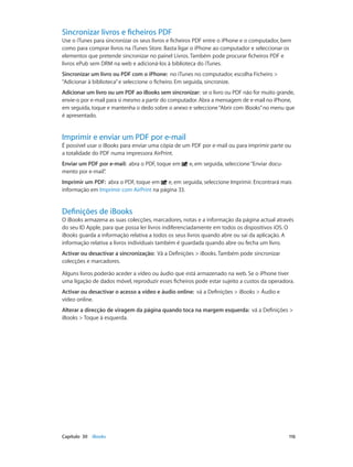 Sincronizar livros e ficheiros PDF 
Use o iTunes para sincronizar os seus livros e ficheiros PDF entre o iPhone e o computador, bem 
como para comprar livros na iTunes Store. Basta ligar o iPhone ao computador e seleccionar os 
elementos que pretende sincronizar no painel Livros. Também pode procurar ficheiros PDF e 
livros ePub sem DRM na web e adicioná-los à biblioteca do iTunes. 
Sincronizar um livro ou PDF com o iPhone: no iTunes no computador, escolha Ficheiro > 
“Adicionar à biblioteca” e seleccione o ficheiro. Em seguida, sincronize. 
Adicionar um livro ou um PDF ao iBooks sem sincronizar: se o livro ou PDF não for muito grande, 
envie-o por e-mail para si mesmo a partir do computador. Abra a mensagem de e-mail no iPhone, 
em seguida, toque e mantenha o dedo sobre o anexo e seleccione “Abrir com iBooks” no menu que 
é apresentado. 
Imprimir e enviar um PDF por e-mail 
É possível usar o iBooks para enviar uma cópia de um PDF por e-mail ou para imprimir parte ou 
a totalidade do PDF numa impressora AirPrint. 
Enviar um PDF por e-mail: abra o PDF, toque em e, em seguida, seleccione “Enviar docu-mento 
por e-mail”. 
Imprimir um PDF: abra o PDF, toque em e, em seguida, seleccione Imprimir. Encontrará mais 
informação em Imprimir com AirPrint na página 33. 
Definições de iBooks 
O iBooks armazena as suas colecções, marcadores, notas e a informação da página actual através 
do seu ID Apple, para que possa ler livros indiferenciadamente em todos os dispositivos iOS. O 
iBooks guarda a informação relativa a todos os seus livros quando abre ou sai da aplicação. A 
informação relativa a livros individuais também é guardada quando abre ou fecha um livro. 
Activar ou desactivar a sincronização: Vá a Definições > iBooks. Também pode sincronizar 
colecções e marcadores. 
Alguns livros poderão aceder a vídeo ou áudio que está armazenado na web. Se o iPhone tiver 
uma ligação de dados móvel, reproduzir esses ficheiros pode estar sujeito a custos da operadora. 
Activar ou desactivar o acesso a vídeo e áudio online: vá a Definições > iBooks > Áudio e 
vídeo online. 
Alterar a direcção de viragem da página quando toca na margem esquerda: vá a Definições > 
iBooks > Toque à esquerda. 
Capítulo 30 iBooks 116 
 