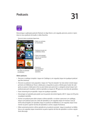 31 
Podcasts 
Descarregue a aplicação gratuita Podcasts na App Store e, em seguida, percorra, assine e repro-duza 
117 
os seus podcasts de áudio e vídeo favoritos. 
PPeerrccoorrrreerr ttooddooss ooss ppooddccaassttss ddiissppoonníívveeiiss.. 
Ver todos os podcasts 
na biblioteca. 
Definir os controlos 
de reprodução. 
Desloque-se para ver 
a biblioteca inteira. 
Toque num podcast 
para ver os episódios 
disponíveis. 
Percorra e 
pré-visualize os 
podcasts mais 
populares. 
Obter podcasts: 
•• Percorrer o catálogo completo: toque em Catálogo e, em seguida, toque em qualquer podcast 
que lhe interesse. 
•• Percorrer os podcasts mais populares: toque em “Top de estações” (se não estiver visível, toque 
primeiro em Biblioteca). Passe o dedo para a esquerda ou para a direita para mudar de cate-goria, 
ou passe o dedo para cima ou para baixo para percorrer a categoria actual. toque num 
podcast para pré-visualizar o último episódio ou toque em para ver uma lista de episódios. 
•• Fazer streaming de um episódio: toque em qualquer episódio. 
•• Descarregar um episódio para poder ouvi-lo quando não estiver ligado a Wi-Fi: toque em junto 
a qualquer episódio. 
•• Assinar um podcast para obter sempre o último episódio: se estiver a percorrer um catálogo, 
toque num podcast para ver a lista de episódios e, em seguida, toque em Assinar. Caso já 
tenha descarregado um episódio, toque no podcast na biblioteca e, em seguida, toque nova-mente 
na parte superior da lista de episódios e active a opção Assinatura. 
•• Obter automaticamente o último episódio de um podcast assinado: toque no podcast na biblio-teca 
e, em seguida, toque novamente na parte superior da lista de episódios e active a opção 
Auto-descarga. 
 