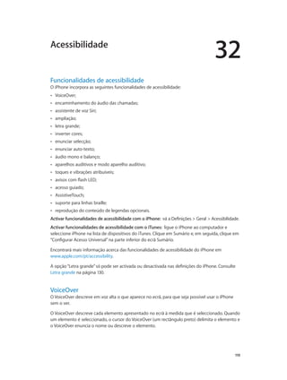 32 
Funcionalidades de acessibilidade 
O iPhone incorpora as seguintes funcionalidades de acessibilidade: 
•• VoiceOver; 
•• encaminhamento do áudio das chamadas; 
•• assistente de voz Siri; 
•• ampliação; 
•• letra grande; 
•• inverter cores; 
•• enunciar selecção; 
•• enunciar auto-texto; 
•• áudio mono e balanço; 
•• aparelhos auditivos e modo aparelho auditivo; 
•• toques e vibrações atribuíveis; 
•• avisos com flash LED; 
•• acesso guiado; 
•• AssistiveTouch; 
•• suporte para linhas braille; 
•• reprodução do conteúdo de legendas opcionais. 
Activar funcionalidades de acessibilidade com o iPhone: vá a Definições > Geral > Acessibilidade. 
Activar funcionalidades de acessibilidade com o iTunes: ligue o iPhone ao computador e 
seleccione iPhone na lista de dispositivos do iTunes. Clique em Sumário e, em seguida, clique em 
“Configurar Acesso Universal” na parte inferior do ecrã Sumário. 
Encontrará mais informação acerca das funcionalidades de acessibilidade do iPhone em 
www.apple.com/pt/accessibility. 
A opção “Letra grande” só pode ser activada ou desactivada nas definições do iPhone. Consulte 
Letra grande na página 130. 
VoiceOver 
O VoiceOver descreve em voz alta o que aparece no ecrã, para que seja possível usar o iPhone 
sem o ver. 
O VoiceOver descreve cada elemento apresentado no ecrã à medida que é seleccionado. Quando 
um elemento é seleccionado, o cursor do VoiceOver (um rectângulo preto) delimita o elemento e 
o VoiceOver enuncia o nome ou descreve o elemento. 
119 
Acessibilidade 
 