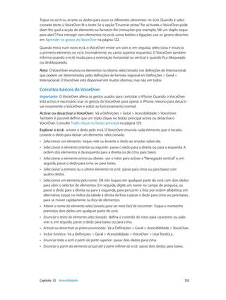 Toque no ecrã ou arraste os dedos para ouvir os diferentes elementos no ecrã. Quando é selec-cionado 
texto, o VoiceOver lê o texto. Se a opção “Enunciar pistas” for activada, o VoiceOver pode 
dizer-lhe qual a acção do elemento ou fornecer-lhe instruções: por exemplo, “dê um duplo toque 
para abrir”. Para interagir com elementos no ecrã, como botões e ligações, use os gestos descritos 
em Aprender os gestos do VoiceOver na página 122. 
Quando entra num novo ecrã, o VoiceOver emite um som e, em seguida, selecciona e enuncia 
o primeiro elemento no ecrã (normalmente, no canto superior esquerdo). O VoiceOver também 
informa quando o ecrã muda para a orientação horizontal ou vertical e quando fica bloqueado 
ou desbloqueado. 
Nota: O VoiceOver enuncia os elementos no idioma seleccionado nas definições de Internacional, 
que podem ser determinadas pelas definições de formato regional em Definições > Geral > 
Internacional. O VoiceOver está disponível em muitos idiomas, mas não em todos. 
Conceitos básicos do VoiceOver 
Importante: O VoiceOver altera os gestos usados para controlar o iPhone. Quando o VoiceOver 
está activo, é necessário usar os gestos do VoiceOver para operar o iPhone, mesmo para desacti-var 
novamente o VoiceOver e voltar ao funcionamento normal. 
Activar ou desactivar o VoiceOver: Vá a Definições > Geral > Acessibilidade > VoiceOver. 
Também é possível definir que um triplo clique no botão principal activa ou desactiva o 
VoiceOver. Consulte Triplo clique no botão principal na página 129. 
Explorar o ecrã: arraste o dedo pelo ecrã. O VoiceOver enuncia cada elemento que é tocado. 
Levante o dedo para deixar um elemento seleccionado. 
•• Seleccionar um elemento: toque nele ou levante o dedo ao arrastar sobre ele. 
•• Seleccionar o elemento anterior ou seguinte: passe o dedo para a direita ou para a esquerda. A 
ordem dos elementos é da esquerda para a direita ou de cima para baixo. 
•• Seleccionar o elemento acima ou abaixo: use o rotor para activar a “Navegação vertical” e, em 
seguida, passe o dedo para cima ou para baixo. 
•• Seleccionar o primeiro ou o último elemento no ecrã: passe para cima ou para baixo com 
quatro dedos. 
•• Seleccionar um elemento pelo nome: Dê três toques em qualquer parte do ecrã com dois dedos 
para abrir o selector de elementos. Em seguida, digite um nome no campo de pesquisa, ou 
passe o dedo para a direita ou para a esquerda, para percorrer a lista por ordem alfabética; em 
alternativa, toque no índice da tabela à direita da lista e passe o dedo para cima ou para baixo, 
para se mover rapidamente na lista de elementos. 
•• Alterar o nome do elemento seleccionado, para ser mais fácil de encontrar: Toque e mantenha 
premidos dois dedos em qualquer parte do ecrã. 
•• Enunciar o texto do elemento seleccionado: defina o controlo do rotor para caracteres ou pala-vras 
e, em seguida, passe o dedo para baixo ou para cima. 
•• Activar ou desactivar as pistas enunciadas: Vá a Definições > Geral > Acessibilidade > VoiceOver. 
•• Incluir fonética: Vá a Definições > Geral > Acessibilidade > VoiceOver > Usar fonética. 
•• Enunciar todo o ecrã a partir da parte superior: passe dois dedos para cima. 
•• Enunciar a partir do elemento actual até à parte inferior do ecrã: passe dois dedos para baixo. 
Capítulo 32 Acessibilidade 120 
 
