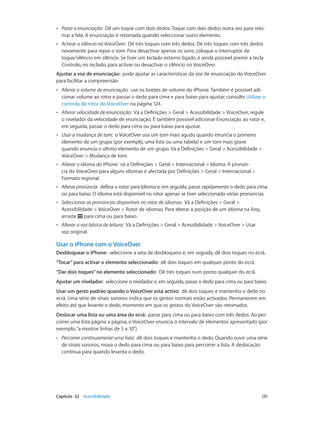 •• Parar a enunciação: Dê um toque com dois dedos. Toque com dois dedos outra vez para reto-mar 
a fala. A enunciação é retomada quando seleccionar outro elemento. 
•• Activar o silêncio no VoiceOver: Dê três toques com três dedos. Dê três toques com três dedos 
novamente para repor o som. Para desactivar apenas os sons, coloque o interruptor de 
toque/silêncio em silêncio. Se tiver um teclado externo ligado, é ainda possível premir a tecla 
Controlo, no teclado, para activar ou desactivar o silêncio no VoiceOver. 
Ajustar a voz de enunciação: pode ajustar as características da voz de enunciação do VoiceOver 
para facilitar a compreensão: 
•• Alterar o volume de enunciação: use os botões de volume do iPhone. Também é possível adi-cionar 
volume ao rotor e passar o dedo para cima e para baixo para ajustar; consulte Utilizar o 
controlo de rotor do VoiceOver na página 124. 
•• Alterar velocidade de enunciação: Vá a Definições > Geral > Acessibilidade > VoiceOver, regule 
o nivelador da velocidade de enunciação. É também possível adicionar Enunciação ao rotor e, 
em seguida, passar o dedo para cima ou para baixo para ajustar. 
•• Usar a mudança de tom: o VoiceOver usa um tom mais agudo quando enuncia o primeiro 
elemento de um grupo (por exemplo, uma lista ou uma tabela) e um tom mais grave 
quando enuncia o último elemento de um grupo. Vá a Definições > Geral > Acessibilidade > 
VoiceOver > Mudança de tom. 
•• Alterar o idioma do iPhone: vá a Definições > Geral > Internacional > Idioma. A pronún-cia 
do VoiceOver para alguns idiomas é afectada por Definições > Geral > Internacional > 
Formato regional. 
•• Alterar pronúncia: defina o rotor para Idioma e, em seguida, passe rapidamente o dedo para cima 
ou para baixo. O idioma está disponível no rotor apenas se tiver seleccionado várias pronúncias. 
•• Seleccionar as pronúncias disponíveis no rotor de idiomas: Vá a Definições > Geral > 
Acessibilidade > VoiceOver > Rotor de idiomas. Para alterar a posição de um idioma na lista, 
arraste para cima ou para baixo. 
•• Alterar a voz básica de leitura: Vá a Definições > Geral > Acessibilidade > VoiceOver > Usar 
voz original. 
Usar o iPhone com o VoiceOver 
Desbloquear o iPhone: seleccione a seta de desbloqueio e, em seguida, dê dois toques no ecrã. 
“Tocar” para activar o elemento seleccionado: dê dois toques em qualquer ponto do ecrã. 
“Dar dois toques” no elemento seleccionado: Dê três toques num ponto qualquer do ecrã. 
Ajustar um nivelador: seleccione o nivelador e, em seguida, passe o dedo para cima ou para baixo. 
Usar um gesto padrão quando o VoiceOver está activo: dê dois toques e mantenha o dedo no 
ecrã. Uma série de sinais sonoros indica que os gestos normais estão activados. Permanecem em 
efeito até que levante o dedo, momento em que os gestos do VoiceOver são retomados. 
Deslocar uma lista ou uma área do ecrã: passe para cima ou para baixo com três dedos. Ao per-correr 
uma lista página a página, o VoiceOver enuncia o intervalo de elementos apresentado (por 
exemplo, “a mostrar linhas de 5 a 10”). 
•• Percorrer continuamente uma lista: dê dois toques e mantenha o dedo. Quando ouvir uma série 
de sinais sonoros, mova o dedo para cima ou para baixo para percorrer a lista. A deslocação 
contínua pára quando levanta o dedo. 
Capítulo 32 Acessibilidade 121 
 