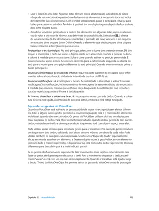 •• Usar o índice de uma lista: Algumas listas têm um índice alfabético do lado direito. O índice 
não pode ser seleccionado passando o dedo entre os elementos; é necessário tocar no índice 
directamente para o seleccionar. Com o índice seleccionado, passe o dedo para cima ou para 
baixo para percorrer o índice. Também é possível dar um duplo toque e depois deslizar o dedo 
para cima ou para baixo. 
•• Reordenar uma lista: pode alterar a ordem dos elementos em algumas listas, como os elemen-tos 
do rotor e do rotor de idiomas nas definições de acessibilidade. Seleccione , à direita 
de um elemento, dê-lhe dois toques e mantenha-o premido até ouvir um som e, em seguida, 
arraste para cima ou para baixo. O VoiceOver diz o elemento que deslocou para cima ou para 
baixo, conforme a direcção em que o arrastar. 
Reorganizar o ecrã principal: No ecrã principal, seleccione o ícone que pretende mover. Dê dois 
toques e mantenha o dedo no ícone, e depois arraste-o. O VoiceOver enuncia a posição na linha 
e coluna à medida que arrasta o ícone. Solte o ícone quando estiver na posição pretendida. É 
possível arrastar vários ícones. Arraste um elemento para a extremidade esquerda ou direita do 
ecrã para o mover para uma página diferente do ecrã principal. Quando tiver terminado, prima o 
botão principal . 
Enunciar a informação de estado do iPhone: toque na parte superior do ecrã para ouvir infor-mações 
sobre a hora, duração da bateria, intensidade do sinal de Wi-Fi, etc. 
Enunciar notificações: vá a Definições > Geral > Acessibilidade > VoiceOver e active “Enunciar 
notificações”. As notificações, incluindo o texto de mensagens de texto recebidas, são enunciadas 
à medida que ocorrem, mesmo que o iPhone esteja bloqueado. As notificações não reconheci-das 
são repetidas quando o iPhone é desbloqueado. 
Activar ou desactivar a cobertura de ecrã: toque quatro vezes com três dedos. Quando a cober-tura 
de ecrã está ligada, o conteúdo do ecrã está activo, embora o ecrã esteja desligado. 
Aprender os gestos do VoiceOver 
Quando o VoiceOver está activado, os gestos padrão de toque no ecrã produzem efeitos diferen-tes. 
Estes e alguns outros gestos permitem a movimentação pelo ecrã e o controlo dos elementos 
individuais quando são seleccionados. Os gestos do VoiceOver utilizam dois ou três dedos para 
tocar ou passar os dedos. Para obter os melhores resultados quando utilizar gestos de dois ou três 
dedos, esteja descontraído e deixe que os dedos toquem no ecrã com algum espaço entre eles. 
Pode utilizar várias técnicas para introduzir gestos para o VoiceOver. Por exemplo, pode introduzir 
um toque com dois dedos, utilizando dois dedos de uma mão ou um dedo de cada mão. Pode 
utilizar também os polegares. Muitas pessoas consideram o “toque de dividir” especialmente 
eficaz: em vez de escolher um elemento e fazer um duplo toque, é possível tocar num elemento 
com um dedo e mantê-lo premido, e depois tocar no ecrã com outro dedo. Experimente técnicas 
diferentes para descobrir qual é a mais indicada para si. 
Se os gestos não funcionarem, experimente fazer movimentos mais rápidos, especialmente para 
fazer os gestos de duplo toque e de passar o dedo. Para o movimento de passar o dedo, experi-mente 
“varrer” o ecrã com um ou mais dedos rapidamente. Quando o VoiceOver está ligado, surge 
o botão “Treino do VoiceOver”, que lhe permite treinar os gestos do VoiceOver antes de prosseguir. 
Capítulo 32 Acessibilidade 122 
 