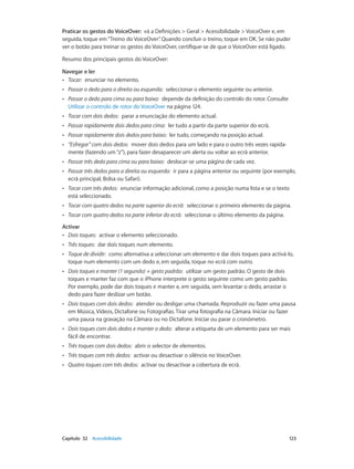 Praticar os gestos do VoiceOver: vá a Definições > Geral > Acessibilidade > VoiceOver e, em 
seguida, toque em “Treino do VoiceOver”. Quando concluir o treino, toque em OK. Se não puder 
ver o botão para treinar os gestos do VoiceOver, certifique-se de que o VoiceOver está ligado. 
Resumo dos principais gestos do VoiceOver: 
Navegar e ler 
•• Tocar: enunciar no elemento. 
•• Passar o dedo para a direita ou esquerda: seleccionar o elemento seguinte ou anterior. 
•• Passar o dedo para cima ou para baixo: depende da definição do controlo do rotor. Consulte 
Utilizar o controlo de rotor do VoiceOver na página 124. 
•• Tocar com dois dedos: parar a enunciação do elemento actual. 
•• Passar rapidamente dois dedos para cima: ler tudo a partir da parte superior do ecrã. 
•• Passar rapidamente dois dedos para baixo: ler tudo, começando na posição actual. 
•• “Esfregar” com dois dedos: mover dois dedos para um lado e para o outro três vezes rapida-mente 
(fazendo um “z”), para fazer desaparecer um alerta ou voltar ao ecrã anterior. 
•• Passar três dedo para cima ou para baixo: deslocar‑se uma página de cada vez. 
•• Passar três dedos para a direita ou esquerda: ir para a página anterior ou seguinte (por exemplo, 
ecrã principal, Bolsa ou Safari). 
•• Tocar com três dedos: enunciar informação adicional, como a posição numa lista e se o texto 
está seleccionado. 
•• Tocar com quatro dedos na parte superior do ecrã: seleccionar o primeiro elemento da página. 
•• Tocar com quatro dedos na parte inferior do ecrã: seleccionar o último elemento da página. 
Activar 
•• Dois toques: activar o elemento seleccionado. 
•• Três toques: dar dois toques num elemento. 
•• Toque de dividir: como alternativa a seleccionar um elemento e dar dois toques para activá-lo, 
toque num elemento com um dedo e, em seguida, toque no ecrã com outro. 
•• Dois toques e manter (1 segundo) + gesto padrão: utilizar um gesto padrão. O gesto de dois 
toques e manter faz com que o iPhone interprete o gesto seguinte como um gesto padrão. 
Por exemplo, pode dar dois toques e manter e, em seguida, sem levantar o dedo, arrastar o 
dedo para fazer deslizar um botão. 
•• Dois toques com dois dedos: atender ou desligar uma chamada. Reproduzir ou fazer uma pausa 
em Música, Vídeos, Dictafone ou Fotografias. Tirar uma fotografia na Câmara. Iniciar ou fazer 
uma pausa na gravação na Câmara ou no Dictafone. Iniciar ou parar o cronómetro. 
•• Dois toques com dois dedos e manter o dedo: alterar a etiqueta de um elemento para ser mais 
fácil de encontrar. 
•• Três toques com dois dedos: abrir o selector de elementos. 
•• Três toques com três dedos: activar ou desactivar o silêncio no VoiceOver. 
•• Quatro toques com três dedos: activar ou desactivar a cobertura de ecrã. 
Capítulo 32 Acessibilidade 123 
 
