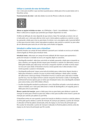 Utilizar o controlo de rotor do VoiceOver 
Use o rotor para escolher o que acontece quando passa o dedo para cima ou para baixo com o 
VoiceOver activo. 
Funcionamento do rotor: rode dois dedos no ecrã do iPhone à volta de um ponto. 
Alterar as opções incluídas no rotor: vá a Definições > Geral > Acessibilidade > VoiceOver > 
Rotor e seleccione as opções que pretende que estejam disponíveis no rotor. 
O efeito da definição do rotor depende do que estiver a fazer. Por exemplo, se estiver a ler um 
e-mail, pode usar o rotor para alternar entre ouvir o texto palavra-a-palavra ou carácter-a-carác-ter, 
passando o dedo para cima ou para baixo. Se estiver a ver uma página web, é possível definir 
o rotor para enunciar todo o texto (seja palavra-a-palavra, seja carácter-a-carácter) ou para saltar 
de um elemento para outro de um certo tipo, como títulos ou ligações. 
Introduzir e editar texto com o VoiceOver 
Quando introduz um campo de texto editável, é possível usar o teclado no ecrã ou um teclado 
externo ligado ao iPhone para introduzir texto. 
Introduzir texto: seleccione um campo de texto editável, dê dois toques para apresentar o 
ponto de inserção e o teclado no ecrã e, em seguida, digite os caracteres. 
•• Dactilografia standard: seleccione uma tecla no teclado, passando o dedo para a esquerda ou 
para a direita e, em seguida, dê dois toques para introduzir o carácter. Em alternativa, mova o 
dedo pelo teclado para seleccionar uma tecla e, enquanto mantém um dedo na tecla, toque 
no ecrã com outro dedo. O VoiceOver enuncia a tecla quando esta é seleccionada e nova-mente 
quando o carácter é introduzido. 
•• Dactilografia profissional: toque numa tecla do teclado para a seleccionar; depois, levante o 
dedo para introduzir o carácter. Se tocar na tecla errada, desloque o dedo sobre o teclado 
até seleccionar a tecla que deseja. O VoiceOver enuncia o carácter para cada tecla à medida 
que lhe toca, mas não digita nenhum carácter enquanto não levantar o dedo. A dactilografia 
profissional funciona apenas para as teclas que introduzem texto. Use a dactilografia standard 
para outras teclas, como Shift, Delete e Return. 
•• Escolher dactilografia standard ou profissional: com o VoiceOver activado e uma tecla seleccio-nada 
no teclado, use o rotor para seleccionar o modo de dactilografia e, em seguida, passe o 
dedo para cima ou para baixo. 
Mover o ponto de inserção: passe o dedo para cima ou para baixo, para deslocar o ponto de 
inserção no texto para a frente ou para trás. Utilize o rotor para escolher entre mover o ponto de 
inserção por carácter, por palavra ou por linha. 
O VoiceOver emite um som quando o ponto de inserção se desloca e enuncia o carácter, palavra 
ou linha pelo qual se desloca o ponto de inserção. Ao avançar por palavras, o ponto de inserção 
é colocado no final da palavra atravessada, antes do espaço ou da marca de pontuação que 
lhe suceda. Ao retroceder, o ponto de inserção é colocado no final da palavra anterior, antes do 
espaço ou da marca de pontuação que lhe suceda. 
Capítulo 32 Acessibilidade 124 
 