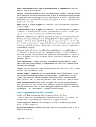 Mover o ponto de inserção para além da pontuação no final de uma palavra ou frase: use o 
rotor para voltar ao modo caracteres. 
Ao mover o ponto de inserção linha-a-linha, o VoiceOver enuncia cada linha à medida que passa 
por ela. Ao avançar, o ponto de inserção é colocado no início da linha seguinte (excepto quando 
alcança a última linha de um parágrafo, situação em que o ponto de inserção é deslocado para 
o final da linha que acaba de ser enunciada). Ao recuar, o ponto de inserção é colocado no início 
da linha que é enunciada. 
Alterar a opção de enunciar ao digitar: Vá a Definições > Geral > Acessibilidade > VoiceOver > 
Enunciar ao digitar. 
Usar fonética para enunciar ao digitar: Vá a Definições > Geral > Acessibilidade > VoiceOver > 
Usar fonética. O texto é lido carácter a carácter. O VoiceOver enuncia primeiro o carácter e, em 
seguida, o seu equivalente fonético, por exemplo, “f” e depois “foxtrot”. 
Apagar um carácter: Seleccione e, em seguida, dê dois toques ou um toque de dividir. Tem 
de o fazer, mesmo que esteja no modo de dactilografia profissional. Para apagar vários caracte-res, 
toque e mantenha pressionada a tecla de apagar. Depois, toque no ecrã uma vez com outro 
dedo por cada carácter que queira apagar. O VoiceOver enuncia cada carácter que é apagado. Se 
a opção de mudança de tom estiver activada, o VoiceOver enuncia os caracteres apagados com 
uma tonalidade mais grave. 
Seleccionar texto: defina o rotor para edição, passe o dedo para cima ou para baixo para esco-lher 
Seleccionar ou “Seleccionar tudo” e, em seguida, dê dois toques. Se escolher Seleccionar, 
quando der um duplo toque será seleccionada a palavra mais próxima do ponto de inserção. Se 
escolher “Seleccionar tudo”, todo o texto é seleccionado. Junte/afaste os dedos, para reduzir ou 
aumentar a selecção. 
Cortar, copiar ou colar: Certifique-se de que o rotor está definido para edição. Com o texto 
seleccionado, passe o dedo para cima ou para baixo para seleccionar Cortar, Copiar ou Colar e, 
em seguida, dê dois toques. 
Desfazer: abane o iPhone, passe o dedo para a esquerda ou para a direita para escolher a acção 
a desfazer e, em seguida, dê dois toques. 
Introduzir uma letra com acento: No modo de dactilografia normal, seleccione uma letra sim-ples. 
Depois dê dois toques e mantenha o dedo pressionando a letra até ouvir um som que 
indica o aparecimento de caracteres alternativos. Arraste o dedo para a esquerda ou para a 
direita, para fazer a selecção e ouvir as opções. Retire o dedo para introduzir a selecção actual. 
Alterar o idioma do teclado: defina o rotor para Idioma e, em seguida, passe rapidamente o 
dedo para cima ou para baixo. Escolha “idioma predefinido” para utilizar o idioma definido nas 
definições internacionais. O rotor de idiomas só surge se tiver seleccionado mais de um idioma 
em Definições > Geral > Acessibilidade > VoiceOver > Rotor de idiomas. 
Fazer chamadas telefónicas com o VoiceOver 
Atender ou desligar uma chamada: dê dois toques no ecrã com dois dedos. 
Quando estabelecer uma chamada telefónica com o VoiceOver activado, o ecrã apresenta um 
teclado numérico por predefinição, em vez de mostrar as opções de chamada. 
Mostrar as opções de chamada: seleccione o botão de ocultar o teclado, no canto inferior 
direito e dê-lhe um duplo toque. 
Voltar a mostrar o teclado numérico: seleccione o botão do teclado junto ao centro do ecrã e 
dê-lhe um duplo toque. 
Capítulo 32 Acessibilidade 125 
 