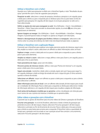 Utilizar o VoiceOver com o Safari 
Quando usa o Safari para pesquisar na Web com o VoiceOver ligado, o rotor "Resultados da pes-quisa" 
permite-lhe ouvir a lista de sugestões para pesquisa. 
Pesquisar na web: seleccione o campo de pesquisa, introduza a pesquisa e, em seguida, passe 
o dedo para a direita ou para a esquerda para se deslocar para cima ou para baixo na lista de 
sugestões para pesquisa. Em seguida, dê dois toques no ecrã para pesquisar na web com a 
frase seleccionada. 
Definir as opções do rotor para navegação na web: Vá a Definições > Geral > Acessibilidade > 
VoiceOver > Rotor. Toque para assinalar ou desassinalar opções, ou arraste para cima, para 
reposicionar um elemento. 
Ignorar imagens ao navegar: Vá a Definições > Geral > Acessibilidade > VoiceOver > Navegar 
imagens. É possível ignorar todas as imagens ou apenas as imagens sem descrições. 
Reduzir a desorganização da página para facilitar a leitura e a navegação: seleccione o ele-mento 
Leitor no campo de endereço do Safari (não está disponível para todas as páginas). 
Utilizar o VoiceOver com a aplicação Mapas 
É possível usar o VoiceOver para explorar uma região, percorrer pontos de interesse, seguir estra-das, 
ampliar ou reduzir o zoom, seleccionar um alfinete ou obter informações sobre um local. 
Explorar o mapa: arraste o dedo pelo ecrã ou passe o dedo para a esquerda ou para a direita 
para ir para outro elemento. 
Ampliar ou reduzir o zoom: seleccione o mapa, defina o rotor para Zoom e, em seguida, passe o 
dedo para cima ou para baixo. 
Fazer panorâmica do mapa: passe com três dedos. 
Percorrer pontos de interesse visíveis: defina o rotor para “Pontos de interesse” e, em seguida, 
passe o dedo para cima ou para baixo. 
Seguir uma estrada: mantenha o dedo sobre a estrada, espere até ouvir “pausa para seguir” e, 
em seguida, desloque o dedo ao longo da estrada até ouvir o toque do guia. O ritmo aumenta 
quando se desvia da estrada. 
Seleccionar um alfinete: toque num alfinete ou passe o dedo para a esquerda ou para a direita 
para seleccionar o alfinete. 
Obter informação acerca de um local: com um alfinete seleccionado, dê dois toques para visuali-zar 
o sinalizador de informação. Passe o dedo para a esquerda ou direita para seleccionar o botão 
de informação adicionar e, em seguida, dê dois toques para visualizar a página de informação. 
Ouvir pistas de localização à medida que se aproxima: active a localização com direcção para 
ouvir nomes de ruas e pontos de interesse à medida que se aproxima deles. 
Editar vídeos e gravações com o VoiceOver 
É possível usar os gestos do VoiceOver para encurtar vídeos da Câmara e gravações do Dictafone. 
Encurtar uma gravação: no ecrã do Dictafone, seleccione o botão à direita da gravação que 
pretende encurtar e dê dois toques. Depois, seleccione “Encurtar gravação” e dê dois toques. 
Seleccione o princípio ou fim da ferramenta de encurtar. Passe o dedo para cima para arrastar 
para a direita ou para baixo para arrastar para a esquerda. O VoiceOver indica a quantidade de 
tempo que a gravação será encurtada se usar a posição actual. Para concluir o encurtamento, 
seleccione “Encurtar gravação” e dê dois toques. 
Capítulo 32 Acessibilidade 126 
 