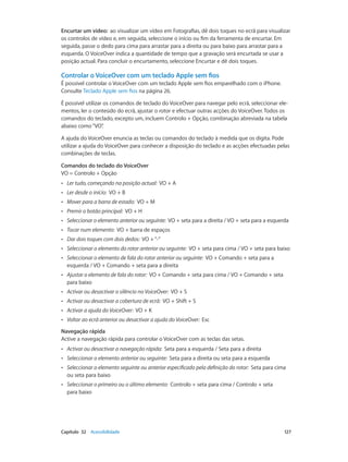 Encurtar um vídeo: ao visualizar um vídeo em Fotografias, dê dois toques no ecrã para visualizar 
os controlos de vídeo e, em seguida, seleccione o início ou fim da ferramenta de encurtar. Em 
seguida, passe o dedo para cima para arrastar para a direita ou para baixo para arrastar para a 
esquerda. O VoiceOver indica a quantidade de tempo que a gravação será encurtada se usar a 
posição actual. Para concluir o encurtamento, seleccione Encurtar e dê dois toques. 
Controlar o VoiceOver com um teclado Apple sem fios 
É possível controlar o VoiceOver com um teclado Apple sem fios emparelhado com o iPhone. 
Consulte Teclado Apple sem fios na página 26. 
É possível utilizar os comandos de teclado do VoiceOver para navegar pelo ecrã, seleccionar ele-mentos, 
ler o conteúdo do ecrã, ajustar o rotor e efectuar outras acções do VoiceOver. Todos os 
comandos do teclado, excepto um, incluem Controlo + Opção, combinação abreviada na tabela 
abaixo como “VO”. 
A ajuda do VoiceOver enuncia as teclas ou comandos do teclado à medida que os digita. Pode 
utilizar a ajuda do VoiceOver para conhecer a disposição do teclado e as acções efectuadas pelas 
combinações de teclas. 
Comandos do teclado do VoiceOver 
VO = Controlo + Opção 
•• Ler tudo, começando na posição actual: VO + A 
•• Ler desde o início: VO + B 
•• Mover para a barra de estado: VO + M 
•• Premir o botão principal: VO + H 
•• Seleccionar o elemento anterior ou seguinte: VO + seta para a direita / VO + seta para a esquerda 
•• Tocar num elemento: VO + barra de espaços 
•• Dar dois toques com dois dedos: VO + “-” 
•• Seleccionar o elemento do rotor anterior ou seguinte: VO + seta para cima / VO + seta para baixo 
•• Seleccionar o elemento de fala do rotor anterior ou seguinte: VO + Comando + seta para a 
esquerda / VO + Comando + seta para a direita 
•• Ajustar o elemento de fala do rotor: VO + Comando + seta para cima / VO + Comando + seta 
para baixo 
•• Activar ou desactivar o silêncio no VoiceOver: VO + S 
•• Activar ou desactivar a cobertura de ecrã: VO + Shift + S 
•• Activar a ajuda do VoiceOver: VO + K 
•• Voltar ao ecrã anterior ou desactivar a ajuda do VoiceOver: Esc 
Navegação rápida 
Active a navegação rápida para controlar o VoiceOver com as teclas das setas. 
•• Activar ou desactivar a navegação rápida: Seta para a esquerda / Seta para a direita 
•• Seleccionar o elemento anterior ou seguinte: Seta para a direita ou seta para a esquerda 
•• Seleccionar o elemento seguinte ou anterior especificado pela definição do rotor: Seta para cima 
ou seta para baixo 
•• Seleccionar o primeiro ou o último elemento: Controlo + seta para cima / Controlo + seta 
para baixo 
Capítulo 32 Acessibilidade 127 
 