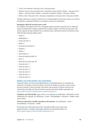 •• “Tocar” num elemento: Seta para cima / Seta para baixo 
•• Deslocar-se para cima, para baixo, para a esquerda ou para a direita: Opção + seta para cima / 
Opção + seta para baixo / Opção + seta para a esquerda / Opção + seta para a direita 
•• Alterar o rotor: Seta para cima / seta para a esquerda; ou seta para cima / seta para a direita 
Também pode usar as teclas numéricas de um teclado Apple sem fios para marcar um número 
de telefone na aplicação Telefone ou introduzir números na Calculadora. 
Navegação rápida de uma letra para a web 
Ao visualizar uma página web com a navegação rápida activada, é possível usar as seguintes 
teclas do teclado para navegar rapidamente na página. Digitar a tecla faz avançar para o ele-mento 
seguinte do tipo indicado. Para se deslocar para o elemento anterior, mantenha a tecla 
Shift premida enquanto digita a letra. 
•• Título: H 
•• Hiperligação: L 
•• Campo de texto: R 
•• Botão: B 
•• Controlo de formulário: C 
•• Imagem: I 
•• Tabela: T 
•• Texto estático: S 
•• Ponto de referência ARIA: W 
•• Lista: X 
•• Elemento do mesmo tipo: M 
•• Título de nível 1: 1 
•• Título de nível 2: 2 
•• Título de nível 3: 3 
•• Título de nível 4: 4 
•• Título de nível 5: 5 
•• Título de nível 6: 6 
Utilizar uma linha braille com o VoiceOver 
É possível utilizar uma linha de braille Bluetooth actualizável para ler os conteúdos do 
VoiceOver em braille e é possível utilizar uma linha de braille com teclas e outros contro-los 
para controlar o iPhone quando o VoiceOver está activado. O iPhone funciona com 
várias linhas de braille sem fios. Encontrará uma lista das linhas Braille suportadas, em 
www.apple.com/pt/accessibility/iphone/braille-display.html. 
Configurar uma linha braille: ligue a linha e, em seguida, vá a Definições > Bluetooth e active 
o Bluetooth. Em seguida, vá a Definições > Geral > Acessibilidade > VoiceOver > Braille e selec-cione 
a linha. 
Activar ou desactivar o braille contraído ou de 8 pontos: Vá a Definições > Geral > 
Acessibilidade > VoiceOver > Braille. 
Encontrará mais informação acerca dos comandos braille comuns para nave-gação 
VoiceOver e também informação específica de terminadas linhas, em 
http://support.apple.com/kb/HT4400?viewlocale=pt_PT. 
Capítulo 32 Acessibilidade 128 
 