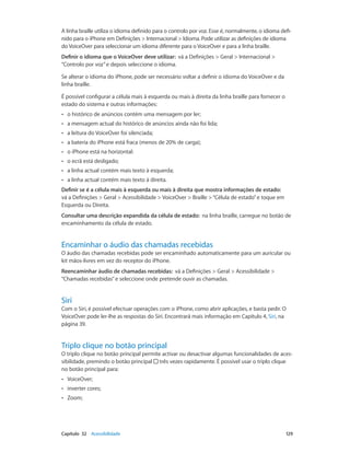 A linha braille utiliza o idioma definido para o controlo por voz. Esse é, normalmente, o idioma defi-nido 
para o iPhone em Definições > Internacional > Idioma. Pode utilizar as definições de idioma 
do VoiceOver para seleccionar um idioma diferente para o VoiceOver e para a linha braille. 
Definir o idioma que o VoiceOver deve utilizar: vá a Definições > Geral > Internacional > 
“Controlo por voz” e depois seleccione o idioma. 
Se alterar o idioma do iPhone, pode ser necessário voltar a definir o idioma do VoiceOver e da 
linha braille. 
É possível configurar a célula mais à esquerda ou mais à direita da linha braille para fornecer o 
estado do sistema e outras informações: 
•• o histórico de anúncios contém uma mensagem por ler; 
•• a mensagem actual do histórico de anúncios ainda não foi lida; 
•• a leitura do VoiceOver foi silenciada; 
•• a bateria do iPhone está fraca (menos de 20% de carga); 
•• o iPhone está na horizontal: 
•• o ecrã está desligado; 
•• a linha actual contém mais texto à esquerda; 
•• a linha actual contém mais texto à direita. 
Definir se é a célula mais à esquerda ou mais à direita que mostra informações de estado: 
vá a Definições > Geral > Acessibilidade > VoiceOver > Braille > “Célula de estado” e toque em 
Esquerda ou Direita. 
Consultar uma descrição expandida da célula de estado: na linha braille, carregue no botão de 
encaminhamento da célula de estado. 
Encaminhar o áudio das chamadas recebidas 
O áudio das chamadas recebidas pode ser encaminhado automaticamente para um auricular ou 
kit mãos‑livres em vez do receptor do iPhone. 
Reencaminhar áudio de chamadas recebidas: vá a Definições > Geral > Acessibilidade > 
“Chamadas recebidas” e seleccione onde pretende ouvir as chamadas. 
Siri 
Com o Siri, é possível efectuar operações com o iPhone, como abrir aplicações, e basta pedir. O 
VoiceOver pode ler-lhe as respostas do Siri. Encontrará mais informação em Capítulo 4, Siri, na 
página 39. 
Triplo clique no botão principal 
O triplo clique no botão principal permite activar ou desactivar algumas funcionalidades de aces-sibilidade, 
premindo o botão principal três vezes rapidamente. É possível usar o triplo clique 
no botão principal para: 
•• VoiceOver; 
•• inverter cores; 
•• Zoom; 
Capítulo 32 Acessibilidade 129 
 