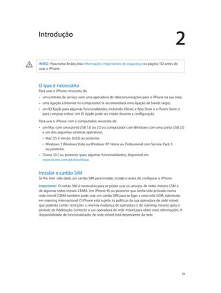 2 
13 
Introdução 
· AVISO: Para evitar lesões, leia Informações importantes de segurança na página 152 antes de 
usar o iPhone. 
O que é necessário 
Para usar o iPhone, necessita de: 
•• um contrato de serviço com uma operadora de telecomunicações para o iPhone na sua área; 
•• uma ligação à Internet no computador (é recomendada uma ligação de banda larga); 
•• um ID Apple para algumas funcionalidades, incluindo iCloud, a App Store e a iTunes Store, e 
para compras online. Um ID Apple pode ser criado durante a configuração. 
Para usar o iPhone com o computador, necessita de: 
•• um Mac com uma porta USB 3.0 ou 2.0 ou computador com Windows com uma porta USB 2.0 
e um dos seguintes sistemas operativos: 
•• Mac OS X versão 10.6.8 ou posterior; 
•• Windows 7, Windows Vista ou Windows XP Home ou Professional com Service Pack 3 
ou posterior. 
•• iTunes 10.7 ou posterior (para algumas funcionalidades), disponível em 
www.itunes.com/pt/download. 
Instalar o cartão SIM 
Se lhe tiver sido dado um cartão SIM para instalar, instale-o antes de configurar o iPhone. 
Importante: O cartão SIM é necessário para se poder usar os serviços de redes móveis GSM e 
de algumas redes móveis CDMA. Um iPhone 4S ou posterior que tenha sido activado numa 
rede móvel CDMA também pode usar um cartão SIM para se ligar a uma rede GSM, sobretudo 
em roaming internacional. O iPhone está sujeito às políticas da sua operadora de rede móvel, 
que poderão conter restrições a nível da mudança de operadora e de roaming, mesmo após o 
período de fidelização. Contacte a sua operadora de rede móvel para obter mais informações. A 
disponibilidade de funcionalidades de rede móvel está dependente da rede. 
 
