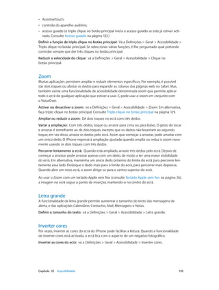 •• AssistiveTouch; 
•• controlo do aparelho auditivo; 
•• acesso guiado (o triplo clique no botão principal inicia o acesso guiado se este já estiver acti-vado. 
Consulte Acesso guiado na página 133.) 
Definir a função de triplo clique no botão principal: Vá a Definições > Geral > Acessibilidade > 
Triplo clique no botão principal. Se seleccionar várias funções, é-lhe perguntado qual pretende 
controlar sempre que der três cliques no botão principal. 
Reduzir a velocidade do clique: vá a Definições > Geral > Acessibilidade > Clique no 
botão principal. 
Zoom 
Muitas aplicações permitem ampliar e reduzir elementos específicos. Por exemplo, é possível 
dar dois toques ou afastar os dedos para expandir as colunas das páginas web no Safari. Mas, 
também existe uma funcionalidade de acessibilidade denominada zoom que permite aplicar 
todo o ecrã de qualquer aplicação que estiver a usar. E, pode usar o zoom em conjunto com 
o VoiceOver. 
Activar ou desactivar o zoom: vá a Definições > Geral > Acessibilidade > Zoom. Em alternativa, 
faça triplo clique no botão principal. Consulte Triplo clique no botão principal na página 129. 
Ampliar ou reduzir o zoom: Dê dois toques no ecrã com três dedos. 
Variar a ampliação: Com três dedos, toque ou arraste para cima ou para baixo. O gesto de tocar 
e arrastar é semelhante ao de dois toques, excepto que os dedos não levantam ao segundo 
toque; em vez disso, arraste os dedos pelo ecrã. Assim que começar a arrastar, pode arrastar com 
um único dedo. O iPhone regressa à ampliação ajustada quando amplia ou reduz o zoom nova-mente 
usando os dois toques com três dedos. 
Percorrer lentamente o ecrã: Quando está ampliado, arraste três dedos pelo ecrã. Depois de 
começar a arrastar, pode arrastar apenas com um dedo, de modo a ter uma maior visibilidade 
do ecrã. Em alternativa, mantenha um único dedo próximo do limite do ecrã para percorrer len-tamente 
esse lado. Desloque o dedo mais para o limite do ecrã, para percorrer mais depressa. 
Quando abre um novo ecrã, o zoom dirige-se para o centro superior do ecrã. 
Ao usar o Zoom com um teclado Apple sem fios (consulte Teclado Apple sem fios na página 26), 
a imagem no ecrã segue o ponto de inserção, mantendo-o no centro do ecrã. 
Letra grande 
A funcionalidade de letra grande permite aumentar o tamanho do texto das mensagens de 
alerta, e das aplicações Calendário, Contactos, Mail, Mensagens e Notas. 
Definir o tamanho do texto: vá a Definições > Geral > Acessibilidade > Letra grande. 
Inverter cores 
Por vezes, inverter as cores do ecrã do iPhone pode facilitar a leitura. Quando a funcionalidade 
de inverter cores está activada, o ecrã fica com o aspecto de um negativo fotográfico. 
Inverter as cores do ecrã: vá a Definições > Geral > Acessibilidade > Inverter cores. 
Capítulo 32 Acessibilidade 130 
 