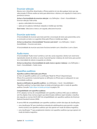 Enunciar selecção 
Mesmo com o VoiceOver desactivado, o iPhone pode ler em voz alta qualquer texto que seja 
seleccionado. O iPhone analisa ao texto para determinar o idioma e, em seguida, lê o texto com a 
pronúncia correcta. 
Activar a funcionalidade de enunciar selecção: vá a Definições > Geral > Acessibilidade > 
Enunciar selecção. Pode ainda: 
•• ajustar a velocidade de enunciação; 
•• optar por ter palavras individuais realçadas à medida que são lidas. 
Ouvir texto: Seleccione o texto e, em seguida, seleccione Enunciar. 
Enunciar auto-texto 
A funcionalidade de enunciar auto-texto permite a enunciação de texto auto-preenchido, como 
as correcções ao texto e as sugestões feitas pelo iPhone à medida que digita. 
Activar ou desactivar a funcionalidade “Enunciar auto-texto”: vá a Definições > Geral > 
Acessibilidade > Enunciar auto-texto. 
A funcionalidade de enunciar auto-texto funciona também com o VoiceOver e com o Zoom. 
Áudio mono 
A funcionalidade “Áudio mono” combina o som dos canais esquerdo e direito num sinal mono 
reproduzido através de ambos os canais. É possível ajustar o balanço do sinal mono, para aumen-tar 
a intensidade do volume à esquerda ou à direita. 
Activar ou desactivar a funcionalidade de áudio mono e ajustar o balanço: vá a Definições > 
Geral > Acessibilidade > Áudio mono. 
Aparelhos auditivos 
Aparelhos auditivos fabricados para iPhone 
Se tiver um aparelho auditivo com a certificação “Made for iPhone” (disponível para 
iPhone 4S ou posterior), é possível ajustar as definições no iPhone para se adequarem às suas 
necessidades auditivas. 
Ajustar as definições do aparelho auditivo: vá a Definições > Geral > Acessibilidade > 
“Aparelhos auditivos” ou faça triplo clique no botão principal para abrir o modo de aparelho 
auditivo. Consulte Triplo clique no botão principal na página 129. 
Compatibilidade com aparelhos auditivos 
A FCC adoptou normas de compatibilidade com aparelhos auditivos (HAC) para os telefones 
sem fios digitais. Estas normas exigem que determinados telefones sejam testados e classifica-dos 
segundo as normas C63.19-2007 de compatibilidade com aparelhos auditivos do American 
National Standard Institute (ANSI). 
A norma ANSI de compatibilidade com aparelhos auditivos contém dois tipos de classificações: 
•• uma classificação “M” para interferência reduzida de radiofrequência para permitir o acopla-mento 
acústico com aparelhos auditivos que não operam em modo de bobina magnética; 
•• uma classificação “T” para acoplamento indutivo com aparelhos auditivos que que operam em 
modo de bobina magnética. 
Capítulo 32 Acessibilidade 131 
 