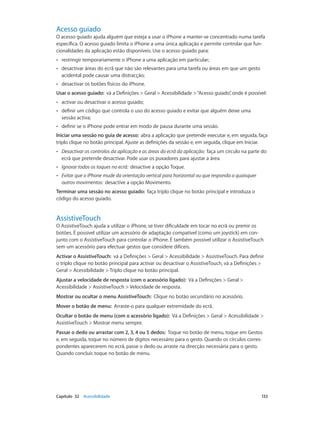 Acesso guiado 
O acesso guiado ajuda alguém que esteja a usar o iPhone a manter-se concentrado numa tarefa 
específica. O acesso guiado limita o iPhone a uma única aplicação e permite controlar que fun-cionalidades 
da aplicação estão disponíveis. Use o acesso guiado para: 
•• restringir temporariamente o iPhone a uma aplicação em particular; 
•• desactivar áreas do ecrã que não são relevantes para uma tarefa ou áreas em que um gesto 
acidental pode causar uma distracção; 
•• desactivar os botões físicos do iPhone. 
Usar o acesso guiado: vá a Definições > Geral > Acessibilidade > “Acesso guiado”, onde é possível: 
•• activar ou desactivar o acesso guiado; 
•• definir um código que controla o uso do acesso guiado e evitar que alguém deixe uma 
sessão activa; 
•• definir se o iPhone pode entrar em modo de pausa durante uma sessão. 
Iniciar uma sessão no guia de acesso: abra a aplicação que pretende executar e, em seguida, faça 
triplo clique no botão principal. Ajuste as definições da sessão e, em seguida, clique em Iniciar. 
•• Desactivar os controlos da aplicação e as áreas do ecrã da aplicação: faça um círculo na parte do 
ecrã que pretende desactivar. Pode usar os puxadores para ajustar a área. 
•• Ignorar todos os toques no ecrã: desactive a opção Toque. 
•• Evitar que o iPhone mude da orientação vertical para horizontal ou que responda a quaisquer 
outros movimentos: desactive a opção Movimento. 
Terminar uma sessão no acesso guiado: faça triplo clique no botão principal e introduza o 
código do acesso guiado. 
AssistiveTouch 
O AssistiveTouch ajuda a utilizar o iPhone, se tiver dificuldade em tocar no ecrã ou premir os 
botões. É possível utilizar um acessório de adaptação compatível (como um joystick) em con-junto 
com o AssistiveTouch para controlar o iPhone. É também possível utilizar o AssistiveTouch 
sem um acessório para efectuar gestos que considere difíceis. 
Activar o AssistiveTouch: vá a Definições > Geral > Acessibilidade > AssistiveTouch. Para definir 
o triplo clique no botão principal para activar ou desactivar o AssistiveTouch, vá a Definições > 
Geral > Acessibilidade > Triplo clique no botão principal. 
Ajustar a velocidade de resposta (com o acessório ligado): Vá a Definições > Geral > 
Acessibilidade > AssistiveTouch > Velocidade de resposta. 
Mostrar ou ocultar o menu AssistiveTouch: Clique no botão secundário no acessório. 
Mover o botão de menu: Arraste-o para qualquer extremidade do ecrã. 
Ocultar o botão de menu (com o acessório ligado): Vá a Definições > Geral > Acessibilidade > 
AssistiveTouch > Mostrar menu sempre. 
Passar o dedo ou arrastar com 2, 3, 4 ou 5 dedos: Toque no botão de menu, toque em Gestos 
e, em seguida, toque no número de dígitos necessário para o gesto. Quando os círculos corres-pondentes 
aparecerem no ecrã, passe o dedo ou arraste na direcção necessária para o gesto. 
Quando concluir, toque no botão de menu. 
Capítulo 32 Acessibilidade 133 
 