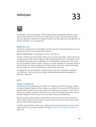 33 
136 
Definições 
Em Definições, é possível configurar o iPhone, definir opções de aplicações, adicionar contas e 
definir outras preferências. Encontrará mais informação nos outros capítulos acerca das defini-ções 
para aplicações integradas. Por exemplo, encontrá mais informação acerca das definições do 
Safari em Capítulo 7, Safari, na página 58. 
Modo de voo 
O modo de voo desactiva as funcionalidades sem fios para evitar potenciais interferências com a 
operação de aviões e outros equipamentos eléctricos. 
Activar o modo de voo: vá a Definições e active o modo de voo. 
Quando o modo de voo está activado, surge o ícone na barra de estado, na parte superior do 
ecrã. Não serão emitidos sinais de telefone, rádio ou Bluetooth pelo iPhone e a recepção de GPS 
é desligada. Não será possível usar aplicações ou funcionalidades que dependem destes sinais, 
tais como estabelecer ligação à Internet, efectuar ou receber chamadas ou mensagens, aceder ao 
Visual Voicemail, etc. Se for permitido pela companhia aérea e pelas leis e regulamentos aplicá-veis, 
é possível usar o iPhone e aplicações que não requerem estes sinais. 
Se a ligação Wi-Fi for permitida pela companhia aérea e pelas leis e regulamentos aplicáveis, 
vá a Definições > Wi-Fi para activar esta opção. Também é possível activar o Bluetooth em 
Definições > Bluetooth. 
Wi-Fi 
Aceder a redes Wi-Fi 
As definições de Wi-Fi determinam se o iPhone deve utilizar as redes Wi-Fi locais para estabele-cer 
ligação à Internet. Quando o iPhone acede a uma rede Wi-Fi, o ícone de Wi-Fi na barra de 
estado, na parte superior do ecrã, mostra a força do sinal. Quanto mais barras vir, mais forte é o 
sinal. Se não estiverem disponíveis redes Wi-Fi, ou se o Wi-Fi estiver desactivado, então o iPhone 
estabelece ligação à Internet através da rede de dados móvel, quando disponível. 
Depois de aceder a uma rede Wi-Fi, o iPhone liga-se a ela sempre que se encontre dentro do 
raio de acção. Se dentro do raio de alcance houver mais de uma rede que tenha usado anterior-mente, 
o iPhone acede à última usada. 
É também possível utilizar o iPhone para configurar uma estação-base AirPort nova que forneça 
serviços de Wi-Fi na sua casa ou escritório. Consulte Configurar uma estação-base AirPort na 
página 137. 
 