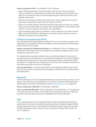 Activar ou desactivar o Wi-Fi: vá a Definições > Wi-Fi. É possível: 
•• Definir o iPhone para perguntar se pretende aceder a uma nova rede: Active ou desactive 
“Pedir para aceder”. Se a opção “Pedir para aceder” estiver desactivada, tem de aceder manu-almente 
a uma rede para se ligar à Internet, quando não estiver disponível nenhuma rede 
utilizada anteriormente. 
•• Esquecer uma rede, para que o iPhone não aceda à mesma: toque em junto a uma rede à 
qual acedeu anteriormente. Depois, toque em “Esquecer esta rede”. 
•• Aceder a uma rede Wi-Fi fechada: Na lista de nomes das redes, toque em Outra e, em seguida, 
toque no nome da rede fechada. É necessário saber antecipadamente o nome da rede, a pala-vra- 
passe e o tipo de segurança, para se ligar a uma rede fechada. 
•• Ajustar as definições para se ligar a uma rede Wi-Fi: toque em junto a uma rede. É possível 
definir um proxy HTTP, definir as definições de rede estática, activar o BootP ou renovar as 
definições fornecidas por um servidor DHCP. 
Configurar uma estação-base AirPort 
Uma estação-base AirPort disponibiliza uma ligação Wi-Fi na sua casa, escola ou pequena rede 
empresarial. É possível utilizar o iPhone para configurar uma nova estação-base AirPort Express, 
AirPort Extreme ou Time Capsule. 
Utilizar o Assistente de Configuração do AirPort: vá a Definições > Wi-Fi. Em “Configurar uma 
estação-base AirPort”, toque no nome da estação-base que pretende configurar. Depois, siga as 
instruções que aparecem no ecrã. 
Se a estação-base que pretende configurar não constar da lista, certifique-se de que tem ali-mentação, 
que está no raio de alcance e que ainda não foi configurada. Só é possível configurar 
estações-base que sejam novas ou que tenham sido repostas. Algumas estações-base AirPort 
não podem ser configuradas com um dispositivo iOS. Consulte a documentação fornecida com a 
estação-base, para obter instruções de configuração. 
Gerir uma rede AirPort: Se o iPhone estiver ligado a uma estação-base AirPort, toque em 
junto ao nome da rede. Se ainda não tiver descarregado o Utilitário AirPort, a App Store abre-se 
para poder obtê-lo. 
Bluetooth 
O iPhone pode ligar-se sem fios a dispositivos Bluetooth, como, por exemplo, auriculares, auscul-tadores 
e kits mãos-livres para automóvel, para ouvir música e conversar. Também pode ligar o 
teclado Apple sem fios através de Bluetooth. Consulte Teclado Apple sem fios na página 26. 
Activar ou desactivar o Bluetooth: Vá a Definições > Bluetooth. 
Ligar a um dispositivo Bluetooth: Toque no dispositivo na lista Dispositivos e, em seguida, siga 
as instruções no ecrã para se ligar a ele. Consulte a documentação que veio com o dispositivo 
para obter informação adicional acerca do emparelhamento através de Bluetooth. 
VPN 
A sua organização pode usar uma ligação VPN para comunicar informação privada de forma 
segura através de uma rede não privada. É possível que tenha de configurar a ligação VPN, por 
exemplo, para aceder ao seu e-mail de trabalho. Esta definição aparece quando tem uma liga-ção 
VPN configurada no iPhone e permite activar ou desactivar a ligação VPN. Consulte Rede 
móvel na página 141. 
Capítulo 33 Definições 137 
 
