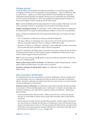 Hotspot pessoal 
É possível utilizar a funcionalidade de hotspot pessoal (iPhone 4 ou posterior) para partilhar 
uma ligação à Internet com um computador ou outro dispositivo — como um iPod touch, iPad 
ou outro iPhone — ligado ao seu iPhone através de Wi-Fi. A funcionalidade de hotspot pes-soal 
também permite partilhar uma ligação à Internet com um computador que esteja ligado 
ao iPhone através de Bluetooth ou USB. A funcionalidade de hotspot pessoal só funciona se o 
iPhone estiver ligado à Internet através da rede de dados móvel. 
Nota: Esta funcionalidade pode não estar disponível em todas as regiões. Pode haver custos adi-cionais 
associados. Contacte a sua operadora caso necessite de informação adicional. 
Partilhar uma ligação à Internet: vá a Definições > Geral > “Rede móvel”, toque em “Configuração 
do hotspot pessoal” (se a opção for apresentada) para configurar o serviço com a sua operadora. 
Após a activação do hotspot pessoal, outros dispositivos podem ligar-se ao hotspot das seguin-tes 
formas: 
•• W-Fi: no dispositivo, escolha iPhone na lista de redes Wi-Fi disponíveis. 
•• USB: ligue o iPhone ao computador com o cabo que veio com ele. No painel de preferências 
Rede do computador, seleccione iPhone e configure as definições de rede. 
•• Bluetooth: no iPhone, vá a Definições > Bluetooth e active o Bluetooth. Consulte a documenta-ção 
do computador para emparelhar e ligar o iPhone ao dispositivo. 
Quando um dispositivo está ligado, aparece uma barra azul na parte superior do ecrã do iPhone. 
O hotspot pessoal mantém-se activo quando a ligação é estabelecida via USB, mesmo se não 
estiver a utilizar a ligação à Internet activamente. 
Nota: O ícone de hotspot pessoal aparece na barra de estado dos dispositivos iOS que este-jam 
a usar o hotspot pessoal. 
Alterar a palavra-passe de Wi-Fi do iPhone: Vá a Definições, escolha “Hotspot pessoal” > Palavra-passe 
e digite uma palavra-passe com, pelo menos, 8 caracteres. 
Controlar a utilização da rede de dados móveis: Vá a Definições > Geral > Utilização > 
Dados móveis. 
Não incomodar e Notificações 
As notificações por Push são apresentadas na central de notificações e indicam a existência de 
novas informações, mesmo se a aplicação associada não estiver em execução. As notificações 
diferem consoante a aplicação, mas podem incluir texto ou avisos sonoros e um sinal numerado 
no ícone da aplicação, no ecrã principal. 
Desactivar todas as notificações: vá a Definições e active “Não incomodar”. Quando esta opção 
está activada e o iPhone está bloqueado, todas as notificações e chamadas são silenciadas, mas 
os alarmes continuam a soar. Pode definir as seguintes opções em Definições > Notificações > 
Não incomodar: 
•• Activar automaticamente “Não incomodar”: defina as horas de início e de fim para quando 
não quer ser incomodado. O iPhone activa a opção “Não incomodar” todos os dias durante 
essas horas. 
•• Permitir algumas chamadas durante o período “Não incomodar”: quando a opção “Não incomo-dar” 
está activada, as chamadas são silenciadas e enviadas para o voice mail. Para permitir que 
algumas chamadas toquem, toque em “Permitir chamadas de”. Pode permitir chamadas da lista 
de favoritos ou de outros grupos de Contactos definidos por si. Encontrará informação acerca 
dos Favoritos, em Capítulo 25, Contactos, na página 104. 
Capítulo 33 Definições 138 
 