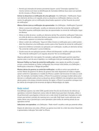 •• Permitir que chamadas de números persistentes toquem: active “Chamadas repetidas”. Se o 
mesmo número (com base na identificação de chamadas) telefonar duas vezes num período 
de três minutos, o iPhone irá tocar. 
Activar ou desactivar as notificações de uma aplicação: Vá a Definições > Notificações. Toque 
num elemento da lista e, em seguida, active ou desactive as notificações relativas a esse ele-mento. 
As aplicações com as notificações desactivadas aparecem na lista “Ausente da central 
de notificações”. 
Alterar a forma como as notificações são apresentadas: Vá a Definições > Notificações. É possível: 
•• Alterar o número de notificações: escolha um elemento da lista “Na central de notificações”. 
Para definir quantas notificações deste tipo são apresentadas na central de notificações, toque 
em Mostrar. 
•• Alterar os estilos de avisos: escolha um elemento da lista “Na central de notificações”. Seleccione 
um estilo de alerta ou seleccione Nenhum para desactivar os alertas e faixas. As notificações 
continuarão a aparecer na central de notificações. 
•• Alterar a ordem das notificações: Toque em Editar. Arraste as notificações para a ordem preten-dida. 
Para desactivar uma notificação, arraste-a para a lista “Ausente da central de notificações”. 
•• Apresentar emblemas numerados nas aplicações com notificações: escolha um elemento da lista 
“Na central de notificações” e active Emblemas. 
•• Ocultar avisos de uma aplicação quando o iPhone está bloqueado: escolha a aplicação da lista 
“Na central de notificações” e, em seguida, desactive “Ver no ecrã bloqueado”. 
Algumas aplicações têm mais opções. Por exemplo, a aplicação Mensagens permite especificar 
quantas vezes o som de aviso é repetido e se a notificação inclui pré-visualizações de mensagens. 
Remover Publicar ou Tweet da central de notificações: estas opções de partilha só surgem 
se tiver a conta Facebook ou Twitter configurada. Para remover estes botões, vá a Definições > 
Notificações e desactive o “Widget de partilha”. 
Mostrar alertas do governo na central de notificações: escolha os avisos que pretende ver 
na lista “Alertas do governo”. Os alertas do governo não estão disponíveis em todas as regiões, 
variam conforme e operadora e o modelo do iPhone, e podem não funcionar em todas as condi-ções. 
Por exemplo, nos Estados Unidos, o iPhone 4S ou posterior consegue receber alertas presi-denciais 
e o utilizador pode activar ou desactivar alertas LARANJA e de emergência (que incluem 
alertas graves e de ameaça iminente extrema). No Japão, o iPhone 4 ou posterior consegue rece-ber 
alertas de emergência de terramoto da Agência Meteorológica do Japão. 
Rede móvel 
Esta definição aparece, nas redes GSM, quando estiver fora do raio de alcance da rede da sua 
operadora e estiverem disponíveis outras redes de dados locais para fazer chamadas, utilizar o 
Visual Voicemail e para ligações à Internet com a rede móvel. Só pode fazer chamadas em redes 
móveis que tenham contratos de roaming com a sua rede. Pode haver custos adicionais asso-ciados. 
Nesse caso, é possível que a outra operadora cobre tarifas de roaming através da sua 
operadora normal. 
Seleccionar uma operadora: vá a Definições > “Rede móvel” e escolha a rede que pretende utilizar. 
Depois de seleccionar uma rede, o iPhone usa apenas essa rede. Se a rede não estiver disponível, 
é apresentada a indicação “Sem rede” no iPhone. 
Capítulo 33 Definições 139 
 