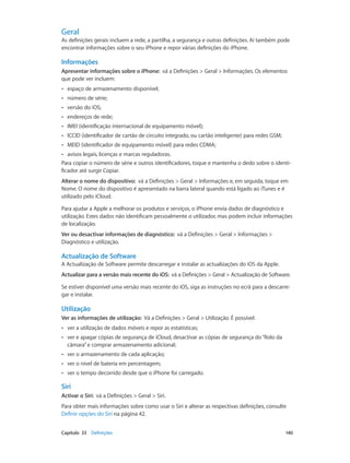 Geral 
As definições gerais incluem a rede, a partilha, a segurança e outras definições. Aí também pode 
encontrar informações sobre o seu iPhone e repor várias definições do iPhone. 
Informações 
Apresentar informações sobre o iPhone: vá a Definições > Geral > Informações. Os elementos 
que pode ver incluem: 
•• espaço de armazenamento disponível; 
•• número de série; 
•• versão do iOS; 
•• endereços de rede; 
•• IMEI (identificação internacional de equipamento móvel); 
•• ICCID (identificador de cartão de circuito integrado, ou cartão inteligente) para redes GSM; 
•• MEID (identificador de equipamento móvel) para redes CDMA; 
•• avisos legais, licenças e marcas reguladoras. 
Para copiar o número de série e outros identificadores, toque e mantenha o dedo sobre o identi-ficador 
até surgir Copiar. 
Alterar o nome do dispositivo: vá a Definições > Geral > Informações e, em seguida, toque em 
Nome. O nome do dispositivo é apresentado na barra lateral quando está ligado ao iTunes e é 
utilizado pelo iCloud. 
Para ajudar a Apple a melhorar os produtos e serviços, o iPhone envia dados de diagnóstico e 
utilização. Estes dados não identificam pessoalmente o utilizador, mas podem incluir informações 
de localização. 
Ver ou desactivar informações de diagnóstico: vá a Definições > Geral > Informações > 
Diagnóstico e utilização. 
Actualização de Software 
A Actualização de Software permite descarregar e instalar as actualizações do iOS da Apple. 
Actualizar para a versão mais recente do iOS: vá a Definições > Geral > Actualização de Software. 
Se estiver disponível uma versão mais recente do iOS, siga as instruções no ecrã para a descarre-gar 
e instalar. 
Utilização 
Ver as informações de utilização: Vá a Definições > Geral > Utilização. É possível: 
•• ver a utilização de dados móveis e repor as estatísticas; 
•• ver e apagar cópias de segurança de iCloud, desactivar as cópias de segurança do “Rolo da 
câmara” e comprar armazenamento adicional; 
•• ver o armazenamento de cada aplicação; 
•• ver o nível de bateria em percentagem; 
•• ver o tempo decorrido desde que o iPhone foi carregado. 
Siri 
Activar o Siri: vá a Definições > Geral > Siri. 
Para obter mais informações sobre como usar o Siri e alterar as respectivas definições, consulte 
Definir opções do Siri na página 42. 
Capítulo 33 Definições 140 
 