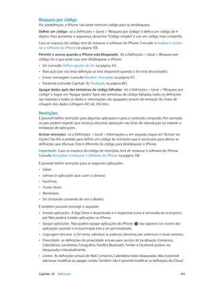Bloqueio por código 
Por predefinição, o iPhone não pede nenhum código para se desbloquear. 
Definir um código: vá a Definições > Geral > “Bloqueio por código” e defina um código de 4 
dígitos. Para aumentar a segurança, desactive “Código simples” e use um código mais comprido. 
Caso se esqueça do código, terá de restaurar o software do iPhone. Consulte Actualizar e restau-rar 
o software do iPhone na página 158. 
Permitir o acesso quando o iPhone está bloqueado: Vá a Definições > Geral > Bloqueio por 
código. Eis o que pode usar sem desbloquear o iPhone: 
•• Siri (consulte Definir opções do Siri na página 42). 
•• Marcação por voz (esta definição só está disponível quando o Siri está desactivado). 
•• Enviar mensagem (consulte Receber chamadas na página 47). 
•• Passbook (consulte Capítulo 16, Passbook, na página 88.) 
Apagar dados após dez tentativas de código falhadas: Vá a Definições > Geral > “Bloqueio por 
código” e toque em “Apagar dados”. Após dez tentativas de código falhadas, todas as definições 
são repostas e todos os dados e informações são apagados através da remoção da chave de 
cifragem dos dados (cifragem AES de 256 bits). 
Restrições 
É possível definir restrições para algumas aplicações e para o conteúdo comprado. Por exemplo, 
os pais podem impedir que músicas obscenas apareçam nas listas de reprodução ou impedir a 
instalação de aplicações. 
Activar restrições: vá a Definições > Geral > Informações e, em seguida, toque em “Activar res-trições”. 
Ser-lhe-á pedido para definir um código de restrições que é necessário para alterar as 
definições que efectuar. Este é diferente do código para desbloquear o iPhone. 
Importante: Caso se esqueça do código de restrições, terá de restaurar o software do iPhone. 
Consulte Actualizar e restaurar o software do iPhone na página 158. 
É possível definir restrições para as seguintes aplicações: 
•• Safari; 
•• câmara (e aplicações que usam a câmara); 
•• FaceTime; 
•• iTunes Store; 
•• iBookstore; 
•• Siri (incluindo comando de voz e ditado). 
É também possível restringir o seguinte: 
•• Instalar aplicações: A App Store é desactivada e o respectivo ícone é removido do ecrã princi-pal. 
Não poderá instalar aplicações no iPhone. 
•• Apagar aplicações: Não poderá apagar aplicações do iPhone. não aparece nos ícones das 
aplicações quando o ecrã principal está a ser personalizado. 
•• Linguagem obscena: o Siri tenta substituir as palavras obscenas por asteriscos e sinais sonoros. 
•• Privacidade: as definições de privacidade actuais para serviço de localização, Contactos, 
Calendários, Lembretes, Fotografias, Partilha Bluetooth, Twitter e Facebook podem ser 
bloqueadas individualmente. 
•• Contas: As definições actuais de Mail, Contactos, Calendário estão bloqueadas. Não é possível 
adicionar, modificar ou apagar contas. Também não é possível modificar as definições do iCloud. 
Capítulo 33 Definições 143 
 
