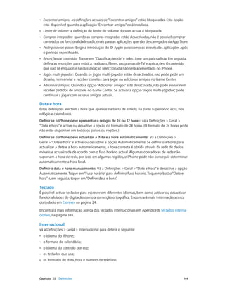 •• Encontrar amigos: as definições actuais de “Encontrar amigos” estão bloqueadas. Esta opção 
está disponível quando a aplicação “Encontrar amigos” está instalada. 
•• Limite de volume: a definição de limite de volume do som actual é bloqueada. 
•• Compras integradas: quando as compras integradas estão desactivadas, não é possível comprar 
conteúdos ou funcionalidades adicionais para as aplicações que são descarregadas da App Store. 
•• Pedir palavras-passe: Exige a introdução do ID Apple para compras através das aplicações após 
o período especificado. 
•• Restrições de conteúdo: Toque em “Classificações de” e seleccione um país na lista. Em seguida, 
defina as restrições para música, podcasts, filmes, programas de TV e aplicações. O conteúdo 
que não se enquadrar na classificação seleccionada não será apresentado no iPhone. 
•• Jogos multi-jogador: Quando os jogos multi-jogador estão desactivados, não pode pedir um 
desafio, nem enviar e receber convites para jogar ou adicionar amigos no Game Center. 
•• Adicionar amigos: Quando a opção “Adicionar amigos” está desactivada, não pode enviar nem 
receber pedidos de amizade no Game Center. Se activar a opção “Jogos multi-jogador”, pode 
continuar a jogar com os seus amigos actuais. 
Data e hora 
Estas definições afectam a hora que aparece na barra de estado, na parte superior do ecrã, nos 
relógio e calendários. 
Definir se o iPhone deve apresentar o relógio de 24 ou 12 horas: vá a Definições > Geral > 
“Data e hora” e active ou desactive a opção do formato de 24 horas. (O formato de 24 horas pode 
não estar disponível em todos os países ou regiões.) 
Definir se o iPhone deve actualizar a data e a hora automaticamente: Vá a Definições > 
Geral > “Data e hora” e active ou desactive a opção Automaticamente. Se definir o iPhone para 
actualizar a data e a hora automaticamente, a hora correcta é obtida através da rede de dados 
móveis e actualizada de acordo com o fuso horário actual. Algumas operadoras de rede não 
suportam a hora de rede, por isso, em algumas regiões, o iPhone pode não conseguir determinar 
automaticamente a hora local. 
Definir a data e hora manualmente: Vá a Definições > Geral > “Data e hora” e desactive a opção 
Automaticamente. Toque em “Fuso horário” para definir o fuso horário. Toque no botão “Data e 
hora” e, em seguida, toque em “Definir data e hora”. 
Teclado 
É possível activar teclados para escrever em diferentes idiomas, bem como activar ou desactivar 
funcionalidades de digitação como a correcção ortográfica. Encontrará mais informação acerca 
do teclado em Escrever na página 24. 
Encontrará mais informação acerca dos teclados internacionais em Apêndice B, Teclados interna-cionais, 
na página 149. 
Internacional 
vá a Definições > Geral > Internacional para definir o seguinte: 
•• o idioma do iPhone; 
•• o formato do calendário; 
•• o idioma do controlo por voz; 
•• os teclados que usa; 
•• os formatos de data, hora e número de telefone. 
Capítulo 33 Definições 144 
 
