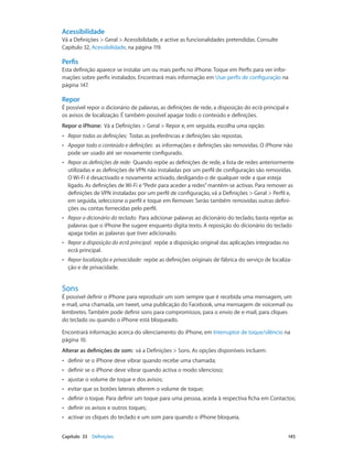 Acessibilidade 
Vá a Definições > Geral > Acessibilidade, e active as funcionalidades pretendidas. Consulte 
Capítulo 32, Acessibilidade, na página 119. 
Perfis 
Esta definição aparece se instalar um ou mais perfis no iPhone. Toque em Perfis para ver infor-mações 
sobre perfis instalados. Encontrará mais informação em Usar perfis de configuração na 
página 147. 
Repor 
É possível repor o dicionário de palavras, as definições de rede, a disposição do ecrã principal e 
os avisos de localização. É também possível apagar todo o conteúdo e definições. 
Repor o iPhone: Vá a Definições > Geral > Repor e, em seguida, escolha uma opção: 
•• Repor todas as definições: Todas as preferências e definições são repostas. 
•• Apagar todo o conteúdo e definições: as informações e definições são removidas. O iPhone não 
pode ser usado até ser novamente configurado. 
•• Repor as definições de rede: Quando repõe as definições de rede, a lista de redes anteriormente 
utilizadas e as definições de VPN não instaladas por um perfil de configuração são removidas. 
O Wi-Fi é desactivado e novamente activado, desligando-o de qualquer rede a que esteja 
ligado. As definições de Wi-Fi e “Pedir para aceder a redes” mantêm-se activas. Para remover as 
definições de VPN instaladas por um perfil de configuração, vá a Definições > Geral > Perfil e, 
em seguida, seleccione o perfil e toque em Remover. Serão também removidas outras defini-ções 
ou contas fornecidas pelo perfil. 
•• Repor o dicionário do teclado: Para adicionar palavras ao dicionário do teclado, basta rejeitar as 
palavras que o iPhone lhe sugere enquanto digita texto. A reposição do dicionário do teclado 
apaga todas as palavras que tiver adicionado. 
•• Repor a disposição do ecrã principal: repõe a disposição original das aplicações integradas no 
ecrã principal. 
•• Repor localização e privacidade: repõe as definições originais de fábrica do serviço de localiza-ção 
e de privacidade. 
Sons 
É possível definir o iPhone para reproduzir um som sempre que é recebida uma mensagem, um 
e-mail, uma chamada, um tweet, uma publicação do Facebook, uma mensagem de voicemail ou 
lembretes. Também pode definir sons para compromissos, para o envio de e-mail, para cliques 
do teclado ou quando o iPhone está bloqueado. 
Encontrará informação acerca do silenciamento do iPhone, em Interruptor de toque/silêncio na 
página 10. 
Alterar as definições de som: vá a Definições > Sons. As opções disponíveis incluem: 
•• definir se o iPhone deve vibrar quando recebe uma chamada; 
•• definir se o iPhone deve vibrar quando activa o modo silencioso; 
•• ajustar o volume de toque e dos avisos; 
•• evitar que os botões laterais alterem o volume de toque; 
•• definir o toque. Para definir um toque para uma pessoa, aceda à respectiva ficha em Contactos; 
•• definir os avisos e outros toques; 
•• activar os cliques do teclado e um som para quando o iPhone bloqueia. 
Capítulo 33 Definições 145 
 