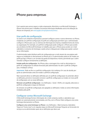A 
147 
iPhone para empresas 
Com suporte para acesso seguro a redes empresariais, directórios e ao Microsoft Exchange, o 
iPhone está pronto para ir trabalhar. Encontrará informação detalhadas acerca da utilização do 
iPhone em empresas, em www.apple.com/pt/iphone/business/. 
Usar perfis de configuração 
Se estiver num ambiente empresarial, é possível configurar contas e outros elementos no iPhone, 
instalando um perfil de configuração. Os perfis de configuração permitem que o administrador 
configure o iPhone para usar os sistemas de informação da empresa, estabelecimento de ensino 
ou organização. Por exemplo, um perfil de configuração pode configurar o iPhone para aceder 
aos servidores do Microsoft Exchange no trabalho, para que o iPhone possa aceder ao e-mail, 
calendário e contactos do Exchange, e pode activar o bloqueio por código para ajudar a preser-var 
as informações. 
O administrador pode distribuir perfis de configuração por e-mail, através de uma página web 
segura ou instalando-os directamente no iPhone por si. O administrador pode ter de instalar um 
perfil que liga o iPhone a um servidor de gestão de dispositivos móveis, permitindo que o admi-nistrador 
configure remotamente as definições. 
Instalar perfis de configuração: No iPhone, abra a mensagem de e-mail ou descarregue os 
perfis de configuração no website fornecido pelo administrador. Ao abrir o perfil de configura-ção, 
a instalação começa. 
Importante: Pode ser-lhe se o perfil de configuração é de confiança. Em caso de dúvida, per-gunte 
ao administrador antes de instalar o perfil de configuração. 
Não é possível alterar as definições definidas por um perfil de configuração. Se pretender alterar 
as definições, primeiro é necessário remover o perfil de configuração ou instalar um novo perfil 
de configuração com as novas definições. 
Remover um perfil de configuração: vá a Definições > Geral > Perfil e, em seguida, seleccione o 
perfil de configuração e toque em Remover. 
Ao remover um perfil de configuração, são apagadas as definições e todas as outras informações 
instaladas pelo perfil. 
Configurar contas Microsoft Exchange 
O Microsoft Exchange fornece informações de e-mail, contactos, tarefas e calendários que 
podem ser automaticamente sincronizadas, sem fios, com o iPhone. Pode configurar uma conta 
Exchange directamente no iPhone. 
Configurar uma conta Exchange no iPhone: vá a Definições > Mail, Contactos, Calendário. 
Toque em “Conta nova” e, em seguida, toque em Microsoft Exchange. Pergunte ao fornecedor de 
serviços ou ao administrador quais são as definições que deve usar. 
Apêndice 
 