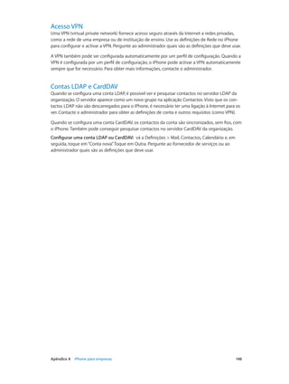 Acesso VPN 
Uma VPN (virtual private network) fornece acesso seguro através da Internet a redes privadas, 
como a rede de uma empresa ou de instituição de ensino. Use as definições de Rede no iPhone 
para configurar e activar a VPN. Pergunte ao administrador quais são as definições que deve usar. 
A VPN também pode ser configurada automaticamente por um perfil de configuração. Quando a 
VPN é configurada por um perfil de configuração, o iPhone pode activar a VPN automaticamente 
sempre que for necessário. Para obter mais informações, contacte o administrador. 
Contas LDAP e CardDAV 
Quando se configura uma conta LDAP, é possível ver e pesquisar contactos no servidor LDAP da 
organização. O servidor aparece como um novo grupo na aplicação Contactos. Visto que os con-tactos 
LDAP não são descarregados para o iPhone, é necessário ter uma ligação à Internet para os 
ver. Contacte o administrador para obter as definições de conta e outros requisitos (como VPN). 
Quando se configura uma conta CardDAV, os contactos da conta são sincronizados, sem fios, com 
o iPhone. Também pode conseguir pesquisar contactos no servidor CardDAV da organização. 
Configurar uma conta LDAP ou CardDAV: vá a Definições > Mail, Contactos, Calendário e, em 
seguida, toque em “Conta nova”. Toque em Outra. Pergunte ao fornecedor de serviços ou ao 
administrador quais são as definições que deve usar. 
Apêndice A iPhone para empresas 148 
 