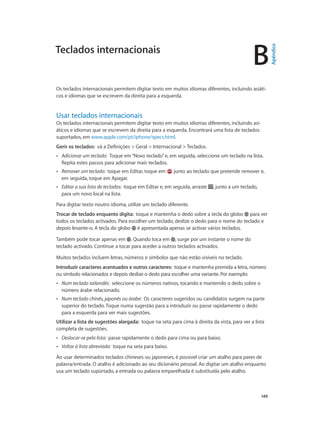 B 
Teclados internacionais 
Os teclados internacionais permitem digitar texto em muitos idiomas diferentes, incluindo asiáti-cos 
149 
e idiomas que se escrevem da direita para a esquerda. 
Usar teclados internacionais 
Os teclados internacionais permitem digitar texto em muitos idiomas diferentes, incluindo asi-áticos 
e idiomas que se escrevem da direita para a esquerda. Encontrará uma lista de teclados 
suportados, em www.apple.com/pt/iphone/specs.html. 
Gerir os teclados: vá a Definições > Geral > Internacional > Teclados. 
•• Adicionar um teclado: Toque em “Novo teclado” e, em seguida, seleccione um teclado na lista. 
Repita estes passos para adicionar mais teclados. 
•• Remover um teclado: toque em Editar, toque em junto ao teclado que pretende remover e, 
em seguida, toque em Apagar. 
•• Editar a sua lista de teclados: toque em Editar e, em seguida, arraste , junto a um teclado, 
para um novo local na lista. 
Para digitar texto noutro idioma, utilize um teclado diferente. 
Trocar de teclado enquanto digita: toque e mantenha o dedo sobre a tecla do globo para ver 
todos os teclados activados. Para escolher um teclado, deslize o dedo para o nome do teclado e 
depois levante-o. A tecla do globo é apresentada apenas se activar vários teclados. 
Também pode tocar apenas em . Quando toca em , surge por um instante o nome do 
teclado activado. Continue a tocar para aceder a outros teclados activados. 
Muitos teclados incluem letras, números e símbolos que não estão visíveis no teclado. 
Introduzir caracteres acentuados e outros caracteres: toque e mantenha premida a letra, número 
ou símbolo relacionados e depois deslize o dedo para escolher uma variante. Por exemplo: 
•• Num teclado tailandês: seleccione os números nativos, tocando e mantendo o dedo sobre o 
número árabe relacionado. 
•• Num teclado chinês, japonês ou árabe: Os caracteres sugeridos ou candidatos surgem na parte 
superior do teclado. Toque numa sugestão para a introduzir ou passe rapidamente o dedo 
para a esquerda para ver mais sugestões. 
Utilizar a lista de sugestões alargada: toque na seta para cima à direita da vista, para ver a lista 
completa de sugestões. 
•• Deslocar-se pela lista: passe rapidamente o dedo para cima ou para baixo. 
•• Voltar à lista abreviada: toque na seta para baixo. 
Ao usar determinados teclados chineses ou japoneses, é possível criar um atalho para pares de 
palavra/entrada. O atalho é adicionado ao seu dicionário pessoal. Ao digitar um atalho enquanto 
usa um teclado suportado, a entrada ou palavra emparelhada é substituída pelo atalho. 
Apêndice 
 