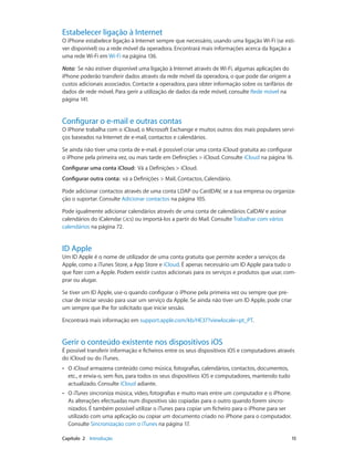 Estabelecer ligação à Internet 
O iPhone estabelece ligação à Internet sempre que necessário, usando uma ligação Wi-Fi (se esti-ver 
disponível) ou a rede móvel da operadora. Encontrará mais informações acerca da ligação a 
uma rede Wi-Fi em Wi-Fi na página 136. 
Nota: Se não estiver disponível uma ligação à Internet através de Wi-Fi, algumas aplicações do 
iPhone poderão transferir dados através da rede móvel da operadora, o que pode dar origem a 
custos adicionais associados. Contacte a operadora, para obter informação sobre os tarifários de 
dados de rede móvel. Para gerir a utilização de dados da rede móvel, consulte Rede móvel na 
página 141. 
Configurar o e-mail e outras contas 
O iPhone trabalha com o iCloud, o Microsoft Exchange e muitos outros dos mais populares servi-ços 
baseados na Internet de e-mail, contactos e calendários. 
Se ainda não tiver uma conta de e-mail, é possível criar uma conta iCloud gratuita ao configurar 
o iPhone pela primeira vez, ou mais tarde em Definições > iCloud. Consulte iCloud na página 16. 
Configurar uma conta iCloud: Vá a Definições > iCloud. 
Configurar outra conta: vá a Definições > Mail, Contactos, Calendário. 
Pode adicionar contactos através de uma conta LDAP ou CardDAV, se a sua empresa ou organiza-ção 
o suportar. Consulte Adicionar contactos na página 105. 
Pode igualmente adicionar calendários através de uma conta de calendários CalDAV e assinar 
calendários do iCalendar (.ics) ou importá-los a partir do Mail. Consulte Trabalhar com vários 
calendários na página 72. 
ID Apple 
Um ID Apple é o nome de utilizador de uma conta gratuita que permite aceder a serviços da 
Apple, como a iTunes Store, a App Store e iCloud. É apenas necessário um ID Apple para tudo o 
que fizer com a Apple. Podem existir custos adicionais para os serviços e produtos que usar, com-prar 
ou alugar. 
Se tiver um ID Apple, use-o quando configurar o iPhone pela primeira vez ou sempre que pre-cisar 
de iniciar sessão para usar um serviço da Apple. Se ainda não tiver um ID Apple, pode criar 
um sempre que lhe for solicitado que inicie sessão. 
Encontrará mais informação em support.apple.com/kb/HE37?viewlocale=pt_PT. 
Gerir o conteúdo existente nos dispositivos iOS 
É possível transferir informação e ficheiros entre os seus dispositivos iOS e computadores através 
do iCloud ou do iTunes. 
•• O iCloud armazena conteúdo como música, fotografias, calendários, contactos, documentos, 
etc., e envia-o, sem fios, para todos os seus dispositivos iOS e computadores, mantendo tudo 
actualizado. Consulte iCloud adiante. 
•• O iTunes sincroniza música, vídeo, fotografias e muito mais entre um computador e o iPhone. 
As alterações efectuadas num dispositivo são copiadas para o outro quando forem sincro-nizados. 
É também possível utilizar o iTunes para copiar um ficheiro para o iPhone para ser 
utilizado com uma aplicação ou copiar um documento criado no iPhone para o computador. 
Consulte Sincronização com o iTunes na página 17. 
Capítulo 2 Introdução 15 
 
