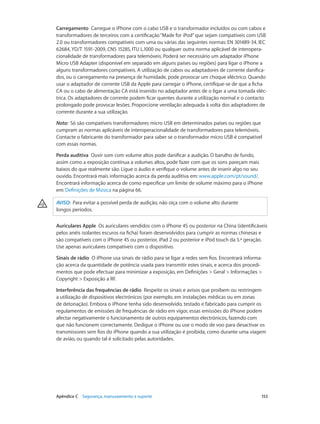 Carregamento Carregue o iPhone com o cabo USB e o transformador incluídos ou com cabos e 
transformadores de terceiros com a certificação “Made for iPod” que sejam compatíveis com USB 
2.0 ou transformadores compatíveis com uma ou várias das seguintes normas: EN 301489-34, IEC 
62684, YD/T 1591-2009, CNS 15285, ITU L.1000 ou qualquer outra norma aplicável de interopera-cionalidade 
de transformadores para telemóveis. Poderá ser necessário um adaptador iPhone 
Micro USB Adapter (disponível em separado em alguns países ou regiões) para ligar o iPhone a 
alguns transformadores compatíveis. A utilização de cabos ou adaptadores de corrente danifica-dos, 
ou o carregamento na presença de humidade, pode provocar um choque eléctrico. Quando 
usar o adaptador de corrente USB da Apple para carregar o iPhone, certifique-se de que a ficha 
CA ou o cabo de alimentação CA está inserido no adaptador antes de o ligar a uma tomada eléc-trica. 
Os adaptadores de corrente podem ficar quentes durante a utilização normal e o contacto 
prolongado pode provocar lesões. Proporcione ventilação adequada à volta dos adaptadores de 
corrente durante a sua utilização. 
Nota: Só são compatíveis transformadores micro USB em determinados países ou regiões que 
cumpram as normas aplicáveis de interoperacionalidade de transformadores para telemóveis. 
Contacte o fabricante do transformador para saber se o transformador micro USB é compatível 
com essas normas. 
Perda auditiva Ouvir som com volume altos pode danificar a audição. O barulho de fundo, 
assim como a exposição contínua a volumes altos, pode fazer com que os sons pareçam mais 
baixos do que realmente são. Ligue o áudio e verifique o volume antes de inserir algo no seu 
ouvido. Encontrará mais informação acerca da perda auditiva em: www.apple.com/pt/sound/. 
Encontrará informação acerca de como especificar um limite de volume máximo para o iPhone 
em: Definições de Música na página 66. 
AVISO: Para evitar a possível perda de audição, não oiça com o volume alto durante 
longos períodos. 
Auriculares Apple Os auriculares vendidos com o iPhone 4S ou posterior na China (identificáveis 
pelos anéis isolantes escuros na ficha) foram desenvolvidos para cumprir as normas chinesas e 
são compatíveis com o iPhone 4S ou posterior, iPad 2 ou posterior e iPod touch da 5.ª geração. 
Use apenas auriculares compatíveis com o dispositivo. 
Sinais de rádio O iPhone usa sinais de rádio para se ligar a redes sem fios. Encontrará informa-ção 
acerca da quantidade de potência usada para transmitir estes sinais, e acerca dos procedi-mentos 
que pode efectuar para minimizar a exposição, em Definições > Geral > Informações > 
Copyright > Exposição a RF. 
Interferência das frequências de rádio Respeite os sinais e avisos que proíbem ou restringem 
a utilização de dispositivos electrónicos (por exemplo, em instalações médicas ou em zonas 
de detonação). Embora o iPhone tenha sido desenvolvido, testado e fabricado para cumprir os 
regulamentos de emissões de frequências de rádio em vigor, essas emissões do iPhone podem 
afectar negativamente o funcionamento de outros equipamentos electrónicos, fazendo com 
que não funcionem correctamente. Desligue o iPhone ou use o modo de voo para desactivar os 
transmissores sem fios do iPhone quando a sua utilização é proibida, como durante uma viagem 
de avião, ou quando tal é solicitado pelas autoridades. 
Apêndice C Segurança, manuseamento e suporte 153 
 