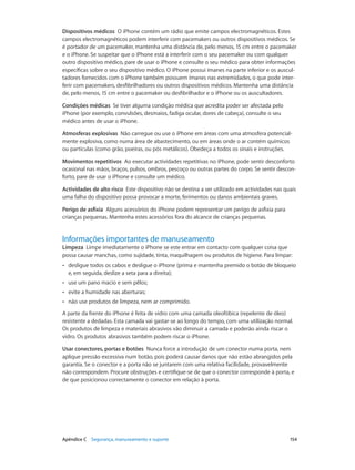 Dispositivos médicos O iPhone contém um rádio que emite campos electromagnéticos. Estes 
campos electromagnéticos podem interferir com pacemakers ou outros dispositivos médicos. Se 
é portador de um pacemaker, mantenha uma distância de, pelo menos, 15 cm entre o pacemaker 
e o iPhone. Se suspeitar que o iPhone está a interferir com o seu pacemaker ou com qualquer 
outro dispositivo médico, pare de usar o iPhone e consulte o seu médico para obter informações 
específicas sobre o seu dispositivo médico. O iPhone possui ímanes na parte inferior e os auscul-tadores 
fornecidos com o iPhone também possuem ímanes nas extremidades, o que pode inter-ferir 
com pacemakers, desfibrilhadores ou outros dispositivos médicos. Mantenha uma distância 
de, pelo menos, 15 cm entre o pacemaker ou desfibrilhador e o iPhone ou os auscultadores. 
Condições médicas Se tiver alguma condição médica que acredita poder ser afectada pelo 
iPhone (por exemplo, convulsões, desmaios, fadiga ocular, dores de cabeça), consulte o seu 
médico antes de usar o iPhone. 
Atmosferas explosivas Não carregue ou use o iPhone em áreas com uma atmosfera potencial-mente 
explosiva, como numa área de abastecimento, ou em áreas onde o ar contém químicos 
ou partículas (como grão, poeiras, ou pós metálicos). Obedeça a todos os sinais e instruções. 
Movimentos repetitivos Ao executar actividades repetitivas no iPhone, pode sentir desconforto 
ocasional nas mãos, braços, pulsos, ombros, pescoço ou outras partes do corpo. Se sentir descon-forto, 
pare de usar o iPhone e consulte um médico. 
Actividades de alto risco Este dispositivo não se destina a ser utilizado em actividades nas quais 
uma falha do dispositivo possa provocar a morte, ferimentos ou danos ambientais graves. 
Perigo de asfixia Alguns acessórios do iPhone podem representar um perigo de asfixia para 
crianças pequenas. Mantenha estes acessórios fora do alcance de crianças pequenas. 
Informações importantes de manuseamento 
Limpeza Limpe imediatamente o iPhone se este entrar em contacto com qualquer coisa que 
possa causar manchas, como sujidade, tinta, maquilhagem ou produtos de higiene. Para limpar: 
•• desligue todos os cabos e desligue o iPhone (prima e mantenha premido o botão de bloqueio 
e, em seguida, deslize a seta para a direita); 
•• use um pano macio e sem pêlos; 
•• evite a humidade nas aberturas; 
•• não use produtos de limpeza, nem ar comprimido. 
A parte da frente do iPhone é feita de vidro com uma camada oleofóbica (repelente de óleo) 
resistente a dedadas. Esta camada vai gastar-se ao longo do tempo, com uma utilizaçã o normal. 
Os produtos de limpeza e materiais abrasivos vão diminuir a camada e poderão ainda riscar o 
vidro. Os produtos abrasivos também podem riscar o iPhone. 
Usar conectores, portas e botões Nunca force a introdução de um conector numa porta, nem 
aplique pressão excessiva num botão, pois poderá causar danos que não estão abrangidos pela 
garantia. Se o conector e a porta não se juntarem com uma relativa facilidade, provavelmente 
não correspondem. Procure obstruções e certifique-se de que o conector corresponde à porta, e 
de que posicionou correctamente o conector em relação à porta. 
Apêndice C Segurança, manuseamento e suporte 154 
 