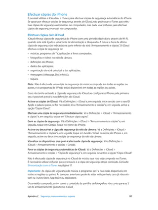 Efectuar cópias do iPhone 
É possível utilizar o iCloud ou o iTunes para efectuar cópias de segurança automáticas do iPhone. 
Se optar por efectuar cópias de segurança através de iCloud, não pode usar o iTunes para efec-tuar 
cópias de segurança automáticas no computador, mas pode usar o iTunes para efectuar 
cópias de segurança manuais no computador. 
Efectuar cópias com iCloud 
iCloud efectua cópias de segurança do iPhone com uma periodicidade diária através de Wi-Fi, 
quando este está ligado a uma fonte de alimentação e bloqueado. A data e a hora da última 
cópia de segurança são indicadas na parte inferior do ecrã “Armazenamento e cópias”. O iCloud 
efectua a cópia de segurança de: 
•• músicas, programas de TV, aplicações e livros comprados; 
•• fotografias e vídeos no rolo da câmara; 
•• definições do iPhone; 
•• dados das aplicações; 
•• organização do ecrã principal e das aplicações; 
•• mensagens (iMessage, SMS e MMS); 
•• toques. 
Nota: Não é efectuada uma cópia de segurança da música comprada em todas as regiões ou 
países, e os programas de TV não estão disponíveis em todas as regiões ou países. 
Caso não tenha activado a cópia de segurança do iCloud ao configurar o iPhone pela primeira 
vez, é possível activá-la nas definições do iCloud. 
Activar as cópias de iCloud: Vá a Definições > iCloud e, em seguida, inicie sessão com o seu ID 
Apple e palavra-passe, se for necessário. Vá a “Armazenamento e cópias” e, em seguida, active a 
opção “Cópia iCloud”. 
Efectuar uma cópia de segurança imediatamente: Vá a Definições > iCloud > “Armazenamento 
e cópias” e, em seguida, toque em “Efectuar cópia agora”. 
Gerir as cópias de segurança: Vá a Definições > iCloud > “Armazenamento e cópias” e, em 
seguida, toque em Gestão. Toque no nome do iPhone. 
Activar ou desactivar a cópia de segurança do rolo da câmara: Vá a Definições > iCloud > 
“Armazenamento e cópias” e, em seguida, toque em Gestão. Toque no nome do iPhone e, em 
seguida, active ou desactive a cópia de segurança do rolo da câmara. 
Visualizar os dispositivos dos quais é efectuada cópia de segurança: Vá a Definições > 
iCloud > Armazenamento e cópias > Gestão. 
Parar as cópias de segurança automáticas de iCloud: Vá a Definições > iCloud > 
Armazenamento e cópias > “Cópia de segurança” e, em seguida, desactive a opção “Cópia iCloud”. 
Não é efectuada cópia de segurança no iCloud de música que não seja comprada no iTunes. 
É necessário utilizar o iTunes para o restauro e a cópia de segurança desse conteúdo. Consulte 
Sincronização com o iTunes na página 17. 
Importante: As cópias de segurança de música e programas de TV não estão disponíveis em 
todas as regiões ou países. As compras anteriores poderão estar indisponíveis, caso já não exis-tam 
na iTunes Store, App Store ou iBookstore. 
O conteúdo comprado, assim como o conteúdo da partilha de fotografias, não conta para os 5 
GB de armazenamento gratuito no iCloud. 
Apêndice C Segurança, manuseamento e suporte 157 
 